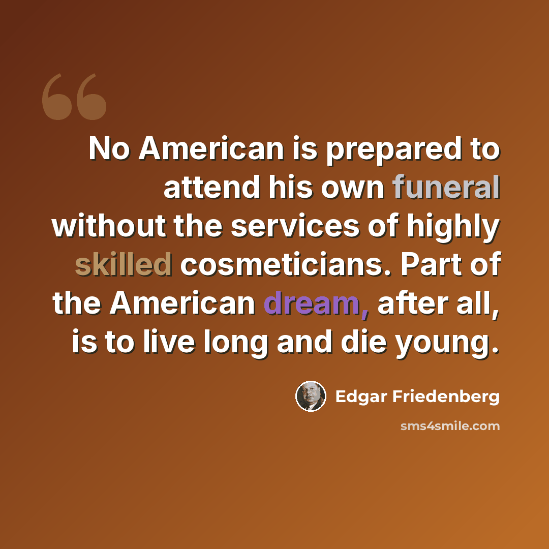 “No American is prepared to attend his own funeral without the services of highly skilled cosmeticians. Part of the American dream, after all, is to live long and die young.” quote by Edgar Friedenberg