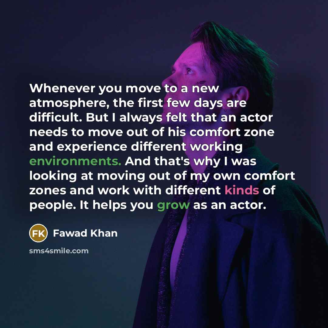 “Whenever you move to a new atmosphere, the first few days are difficult. But I always felt that an actor needs to move out of his comfort zone and experience different working environments. And that's why I was looking at moving out of my own comfort zones and work with different kinds of people…” quote by Fawad Khan