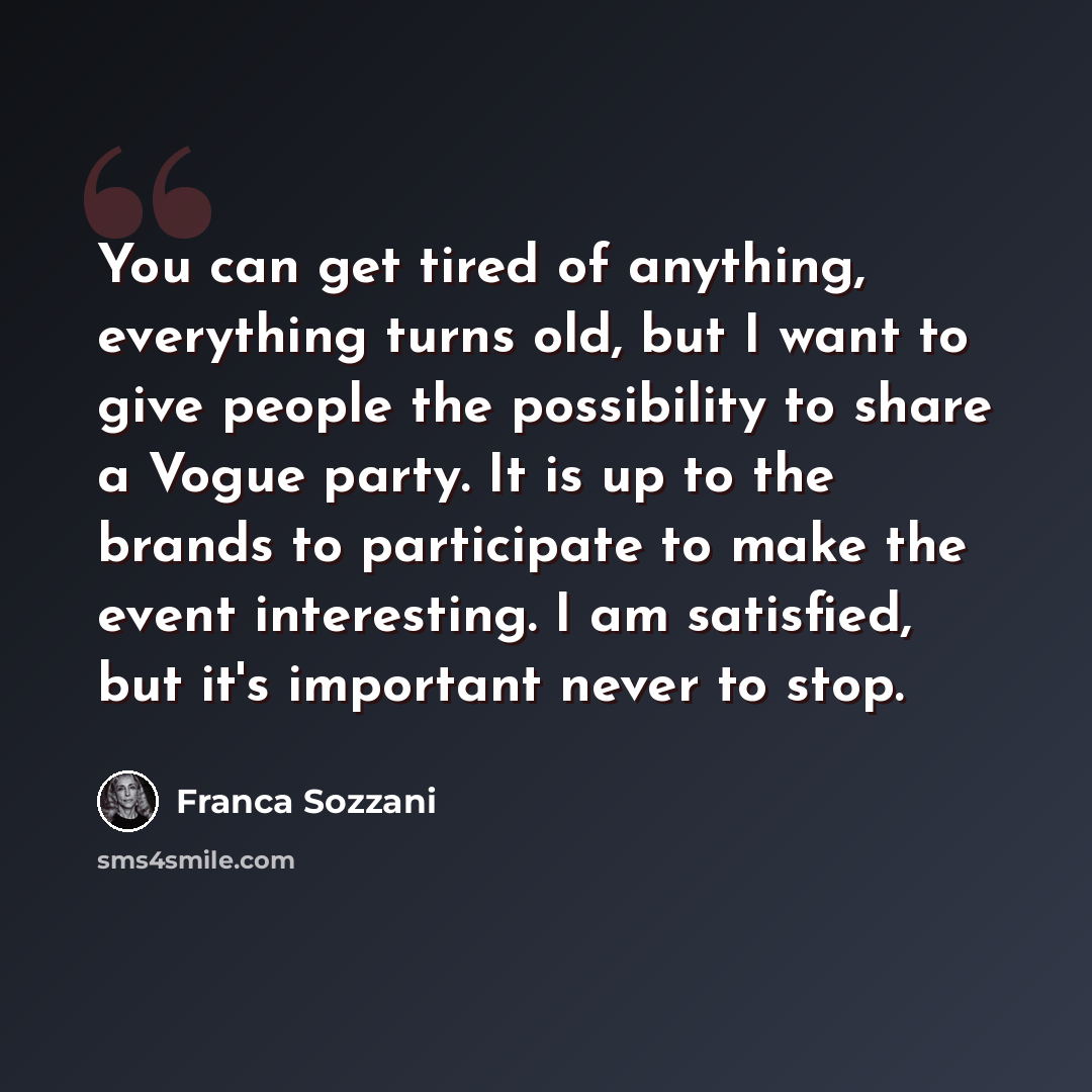 “You can get tired of anything, everything turns old, but I want to give people the possibility to share a Vogue party. It is up to the brands to participate to make the event interesting. I am satisfied, but it's important never to stop.” quote by Franca Sozzani