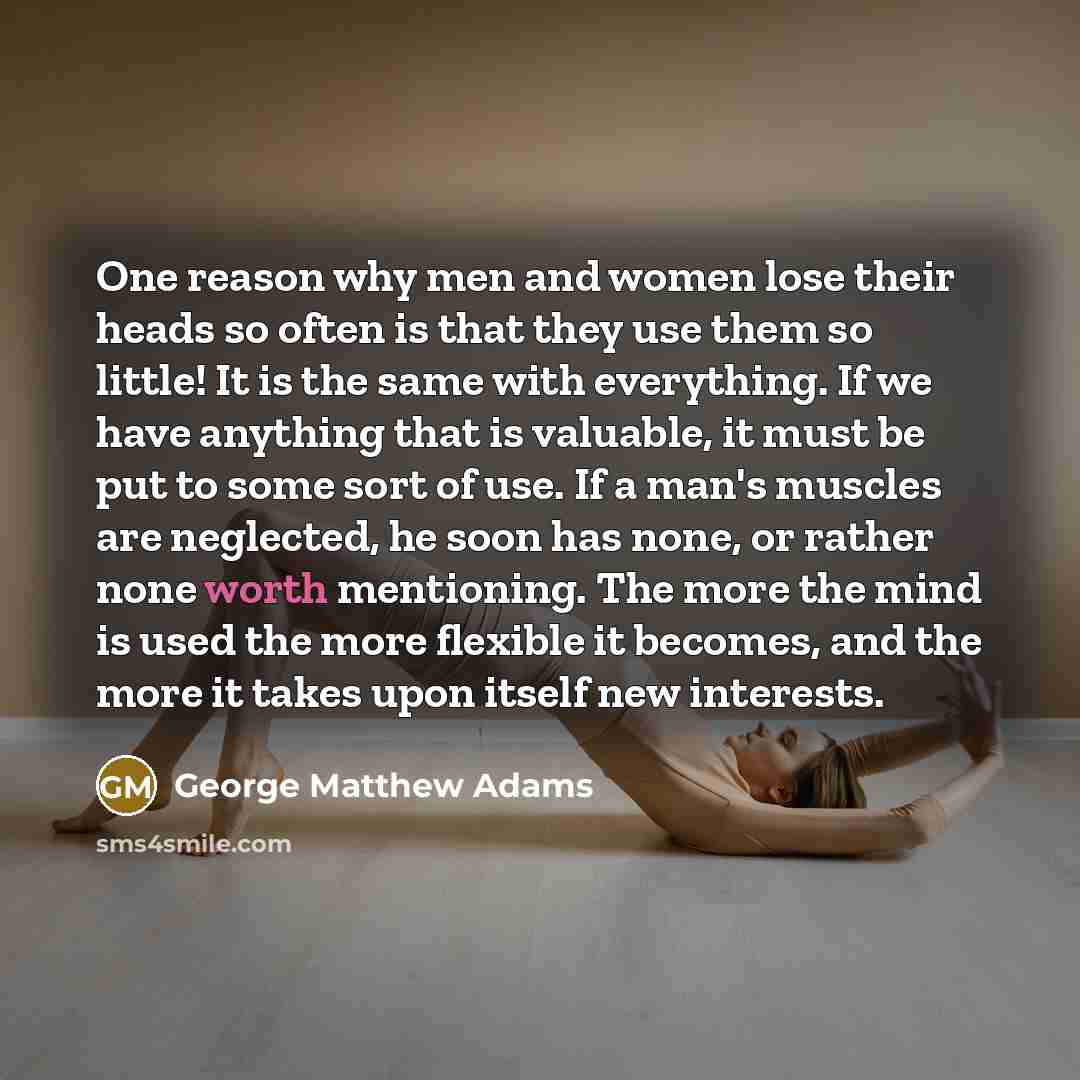 “One reason why men and women lose their heads so often is that they use them so little! It is the same with everything. If we have anything that is valuable, it must be put to some sort of use. If a man's muscles are neglected, he soon has none, or rather none worth mentioning. The more the mind…” quote by George Matthew Adams