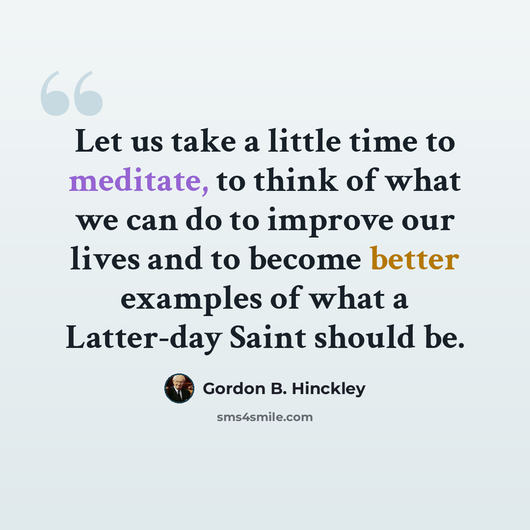 “Let us take a little time to meditate, to think of what we can do to improve our lives and to become better examples of what a Latter-day Saint should be.” quote by Gordon B. Hinckley