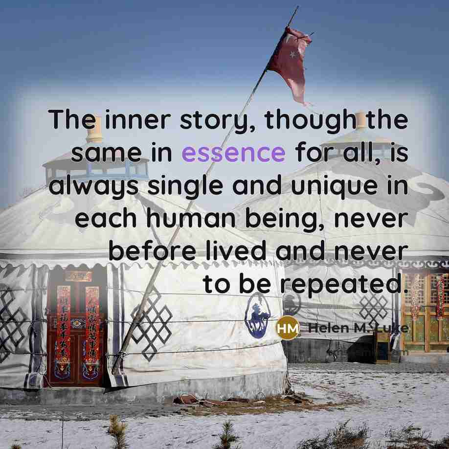 “The inner story, though the same in essence for all, is always single and unique in each human being, never before lived and never to be repeated.” quote by Helen M. Luke