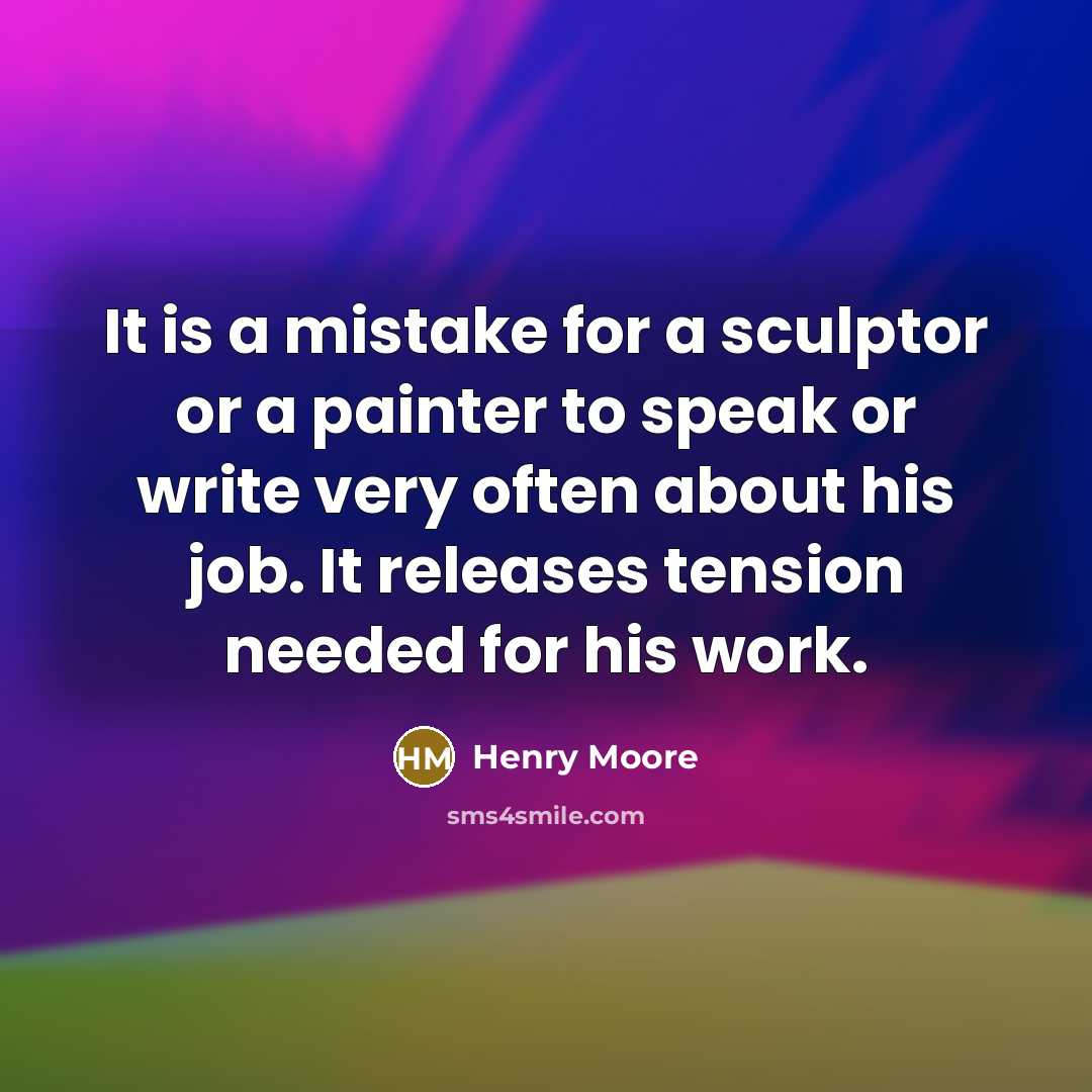 “It is a mistake for a sculptor or a painter to speak or write very often about his job. It releases tension needed for his work.” quote by Henry Moore