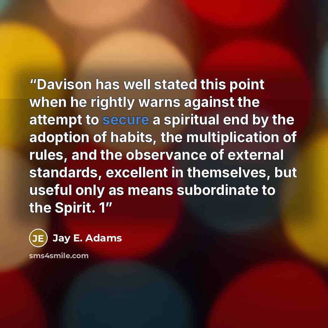 “Davison has well stated this point when he rightly warns against the attempt to secure a spiritual end by the adoption of habits, the multiplication of rules, and the observance of external standards, excellent in themselves, but useful only as means subordinate to the Spirit. 1” quote by Jay E. Adams