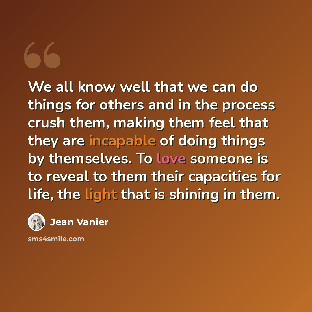 “We all know well that we can do things for others and in the process crush them, making them feel that they are incapable of doing things by themselves. To love someone is to reveal to them their capacities for life, the light that is shining in them.” quote by Jean Vanier