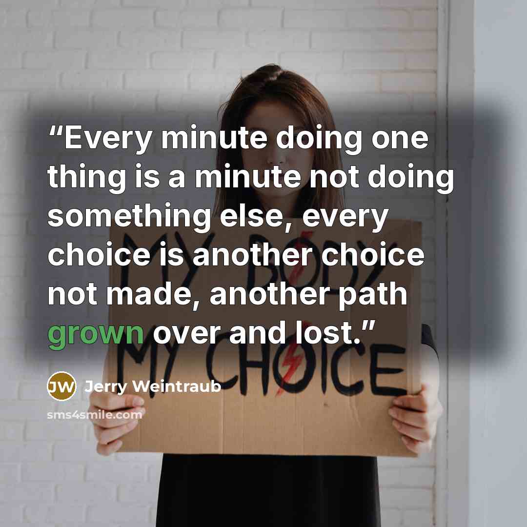 “Every minute doing one thing is a minute not doing something else, every choice is another choice not made, another path grown over and lost.” quote by Jerry Weintraub
