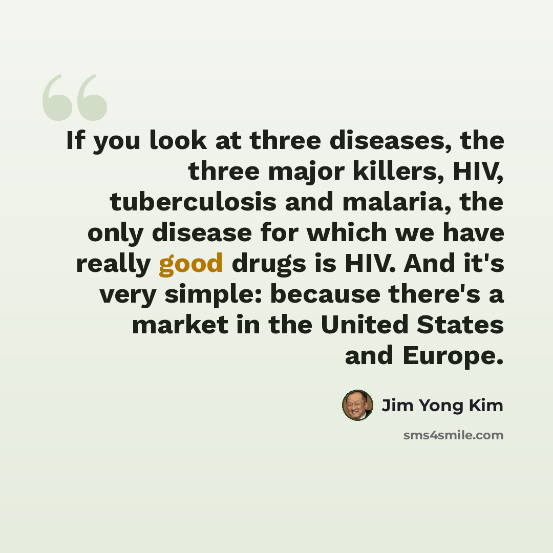 “If you look at three diseases, the three major killers, HIV, tuberculosis and malaria, the only disease for which we have really good drugs is HIV. And it's very simple: because there's a market in the United States and Europe.” quote by Jim Yong Kim