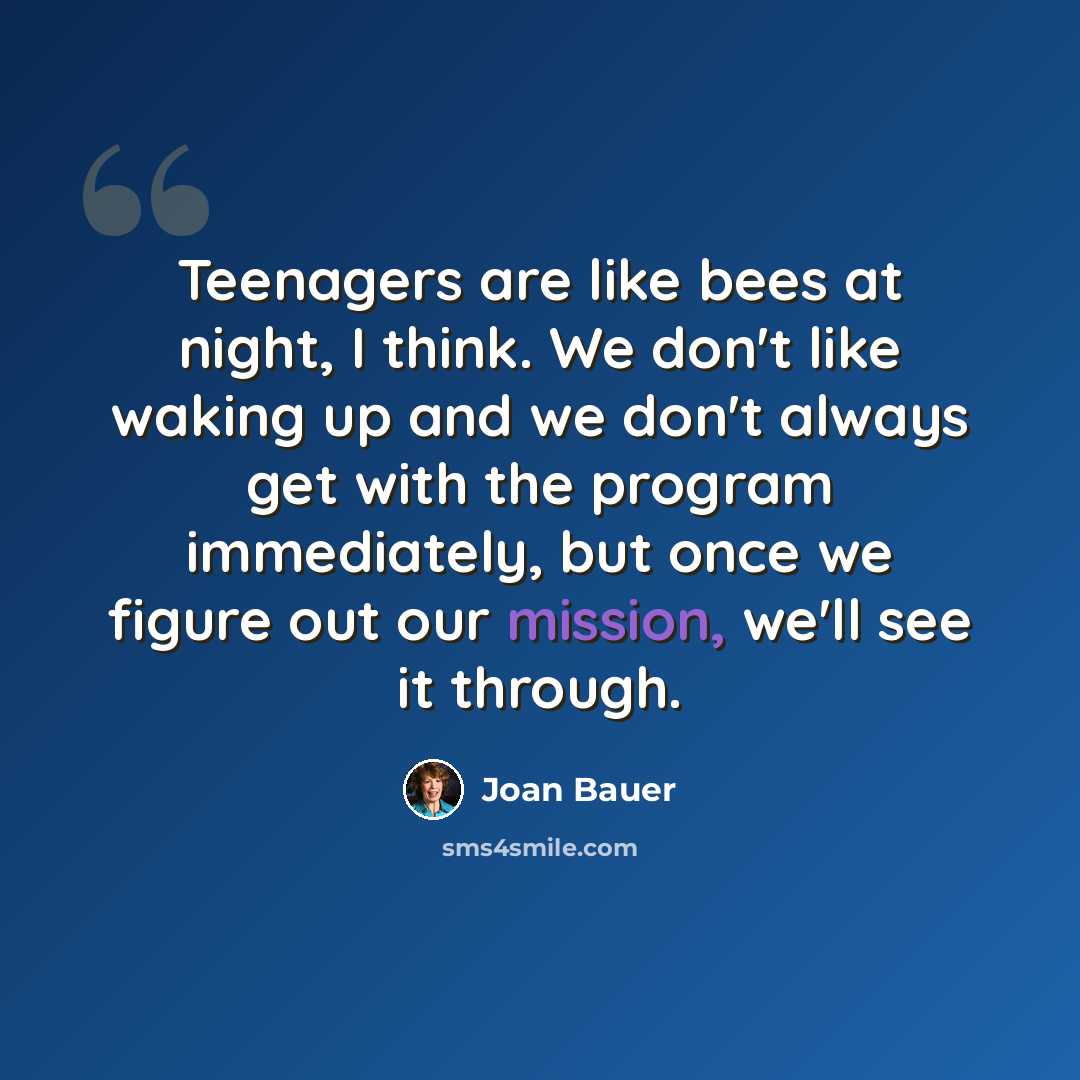 “Teenagers are like bees at night, I think. We don't like waking up and we don't always get with the program immediately, but once we figure out our mission, we'll see it through.” quote by Joan Bauer