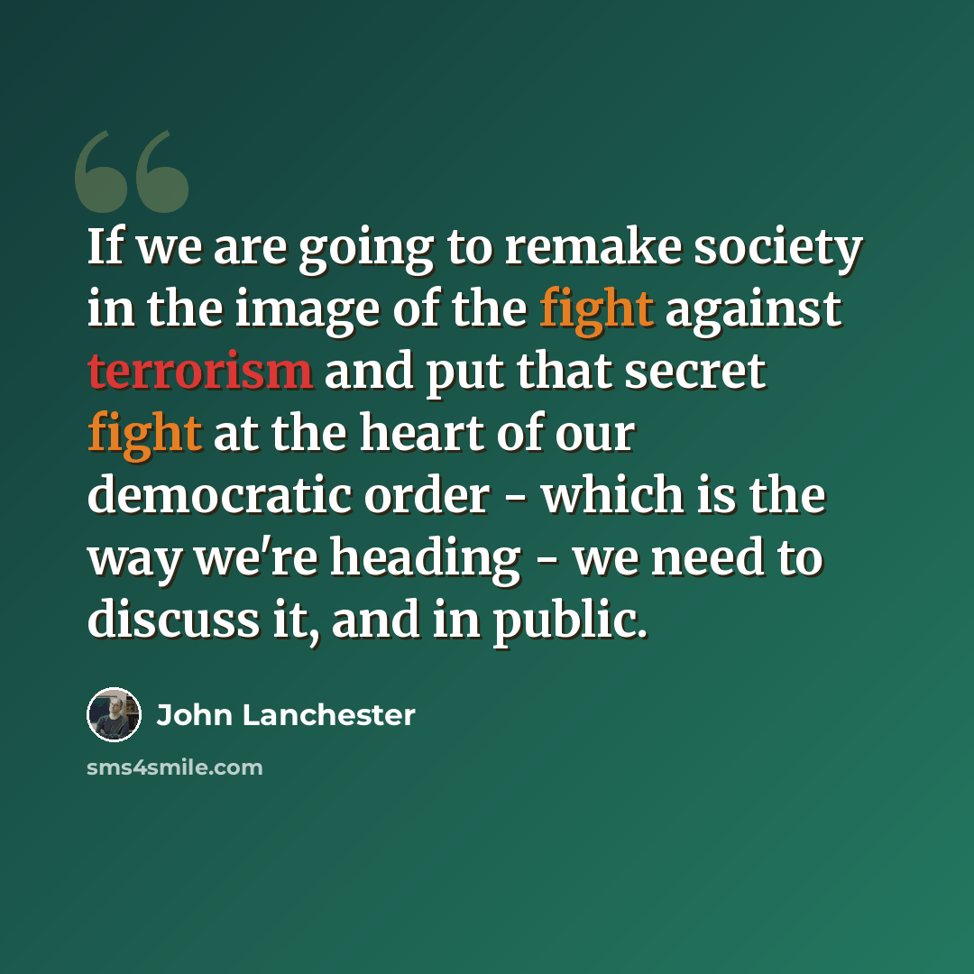 “If we are going to remake society in the image of the fight against terrorism and put that secret fight at the heart of our democratic order - which is the way we're heading - we need to discuss it, and in public.” quote by John Lanchester