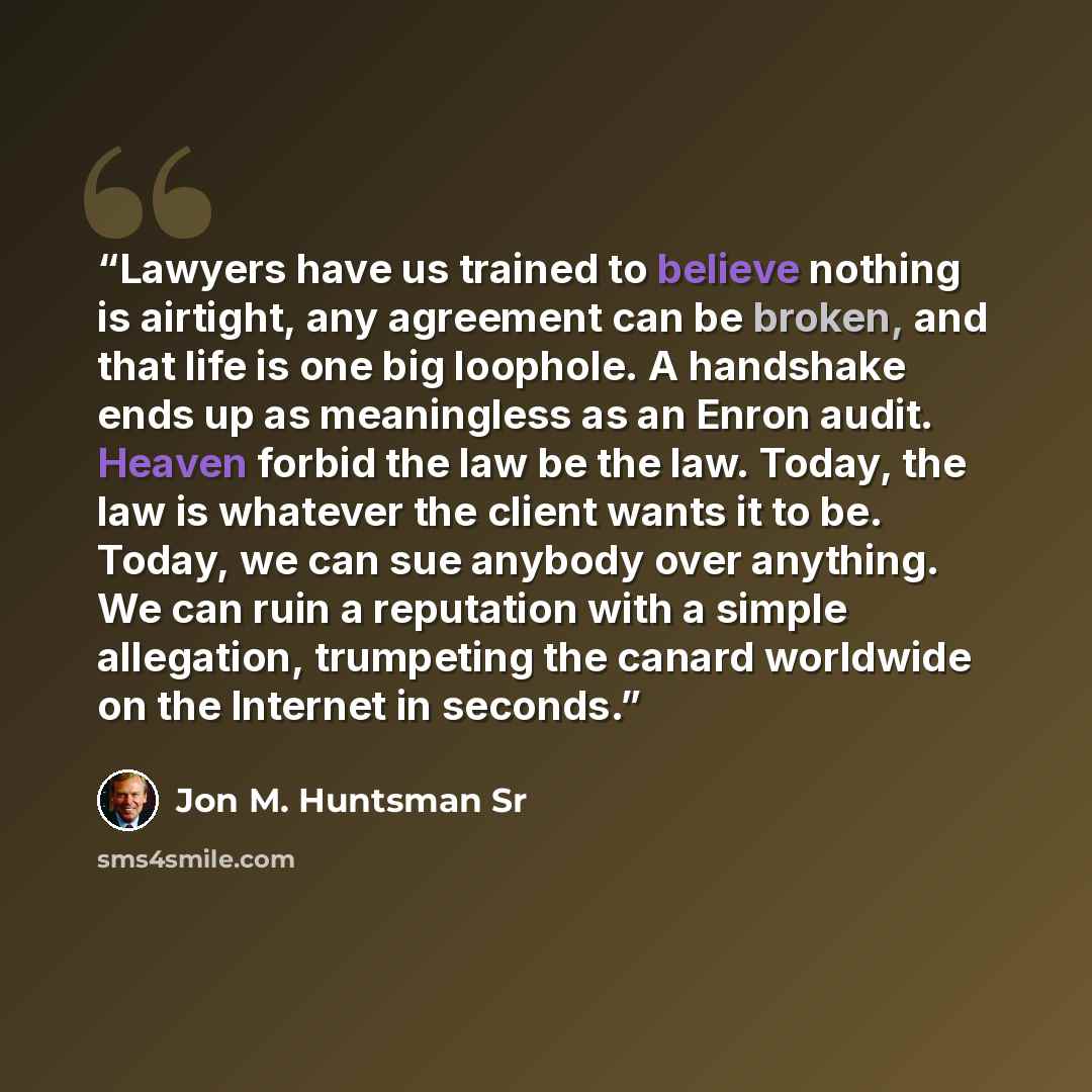 “Lawyers have us trained to believe nothing is airtight, any agreement can be broken, and that life is one big loophole. A handshake ends up as meaningless as an Enron audit. Heaven forbid the law be the law. Today, the law is whatever the client wants it to be. Today, we can sue anybody over…” quote by Jon M. Huntsman Sr
