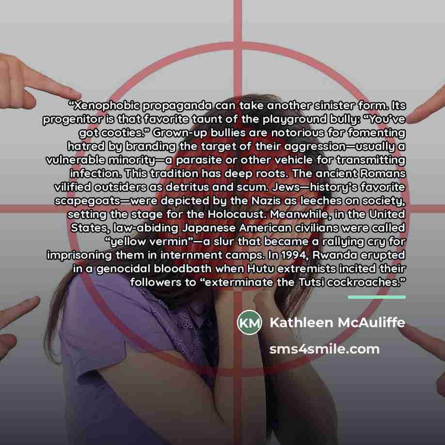 “Xenophobic propaganda can take another sinister form. Its progenitor is that favorite taunt of the playground bully: “You’ve got cooties.” Grown-up bullies are notorious for fomenting hatred by branding the target of their aggression—usually a vulnerable minority—a parasite or other vehicle for…” quote by Kathleen McAuliffe