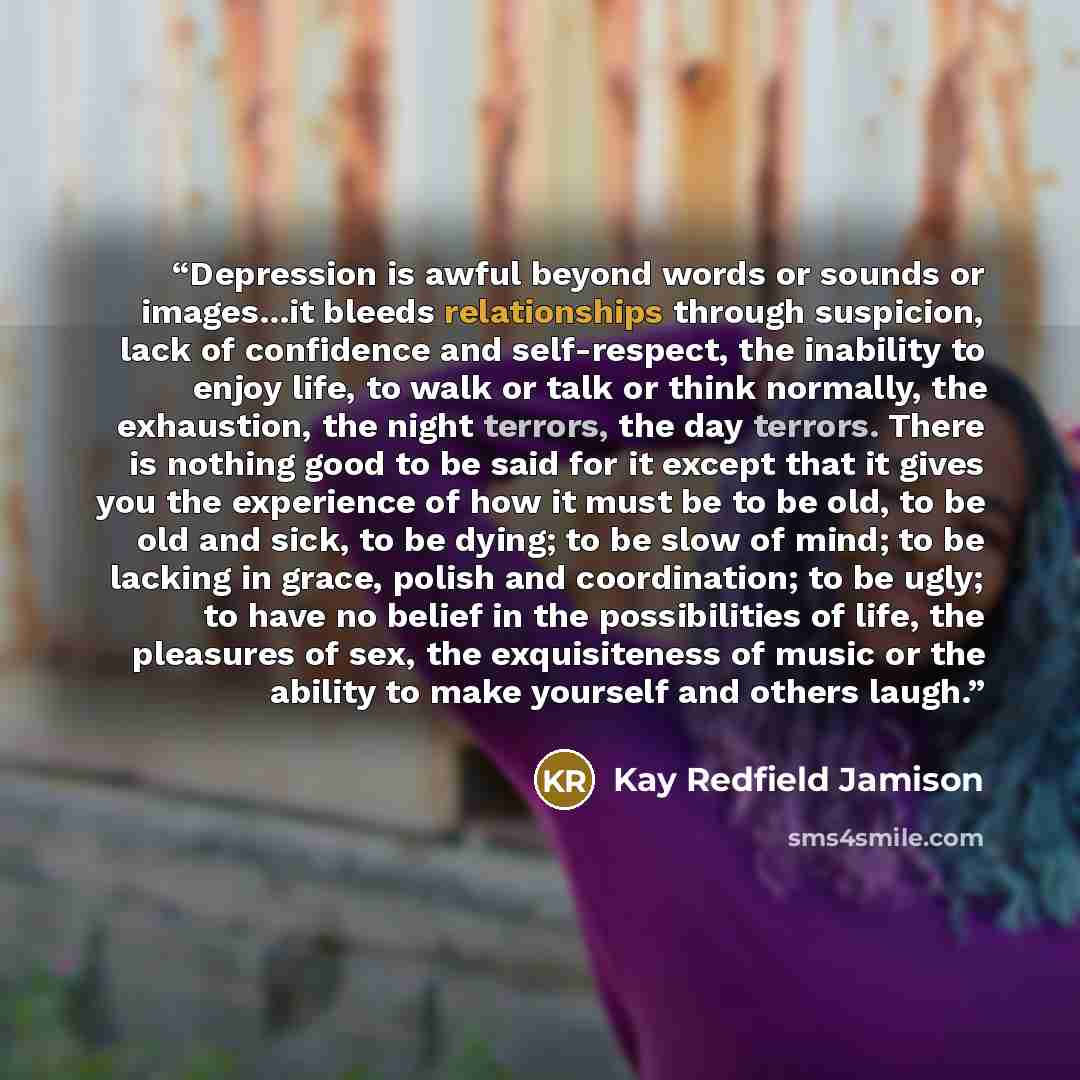 “Depression is awful beyond words or sounds or images...it bleeds relationships through suspicion, lack of confidence and self-respect, the inability to enjoy life, to walk or talk or think normally, the exhaustion, the night terrors, the day terrors. There is nothing good to be said for it except…” quote by Kay Redfield Jamison