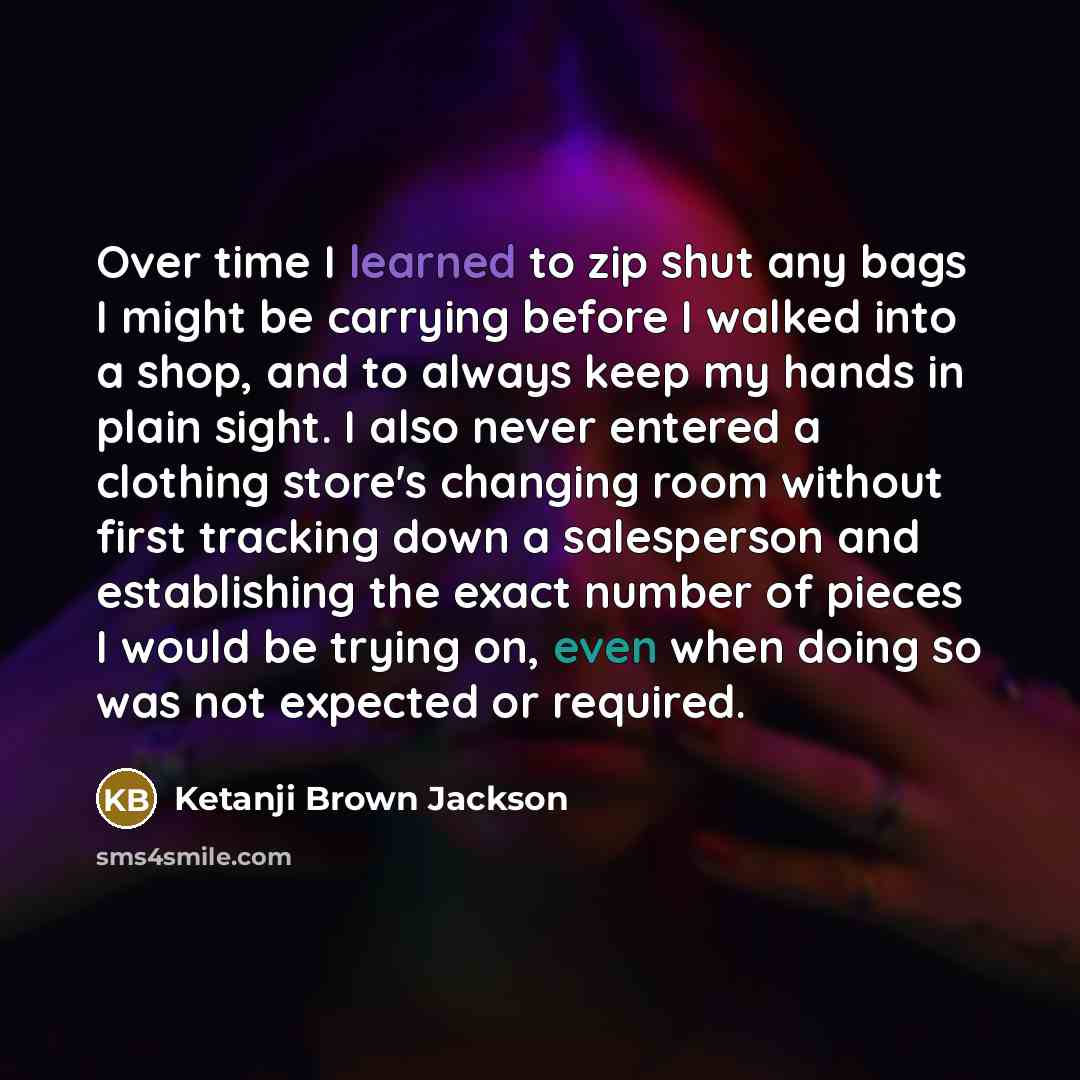 “Over time I learned to zip shut any bags I might be carrying before I walked into a shop, and to always keep my hands in plain sight. I also never entered a clothing store's changing room without first tracking down a salesperson and establishing the exact number of pieces I would be trying on…” quote by Ketanji Brown Jackson