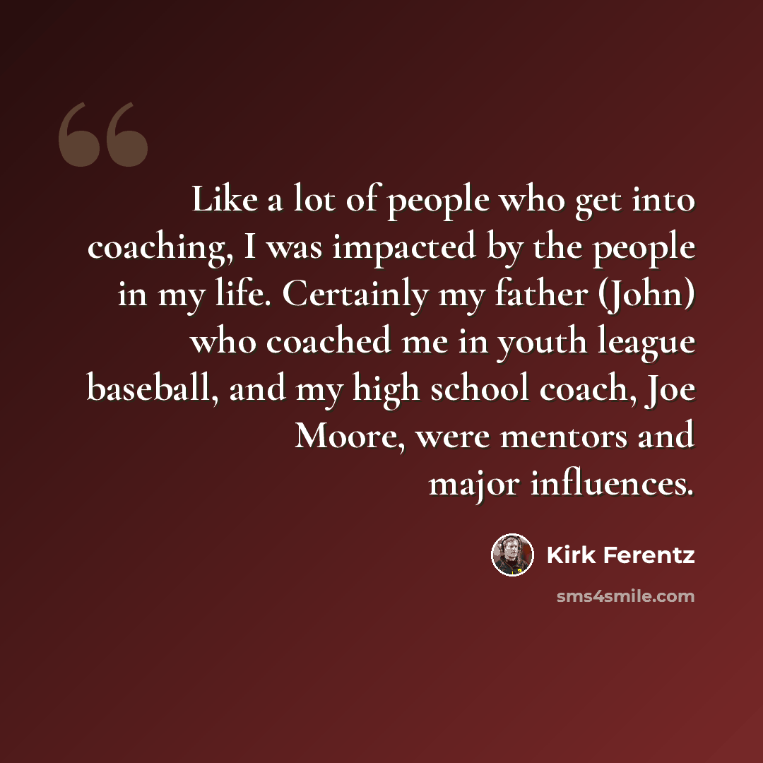 “Like a lot of people who get into coaching, I was impacted by the people in my life. Certainly my father (John) who coached me in youth league baseball, and my high school coach, Joe Moore, were mentors and major influences.” quote by Kirk Ferentz