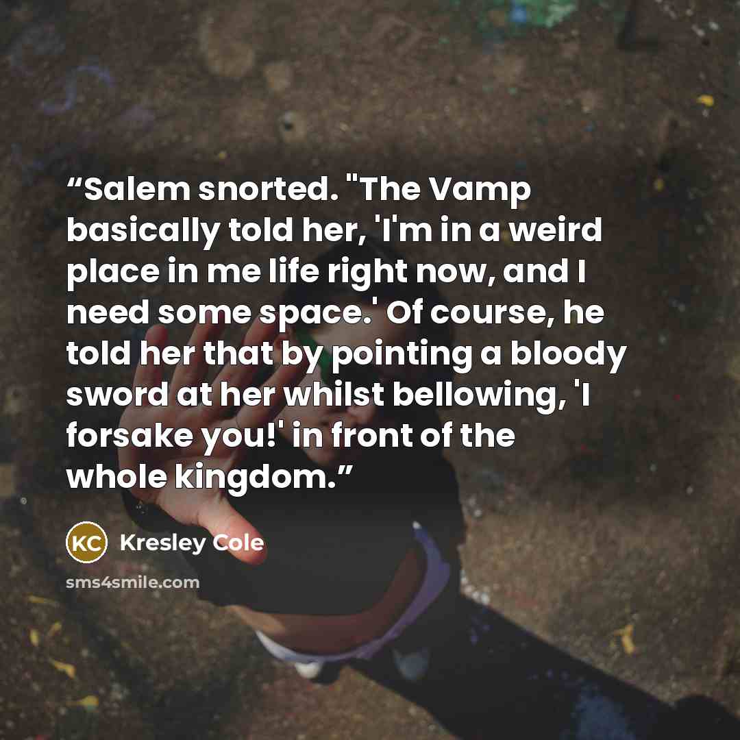 “Salem snorted. "The Vamp basically told her, 'I'm in a weird place in me life right now, and I need some space.' Of course, he told her that by pointing a bloody sword at her whilst bellowing, 'I forsake you!' in front of the whole kingdom.” quote by Kresley Cole