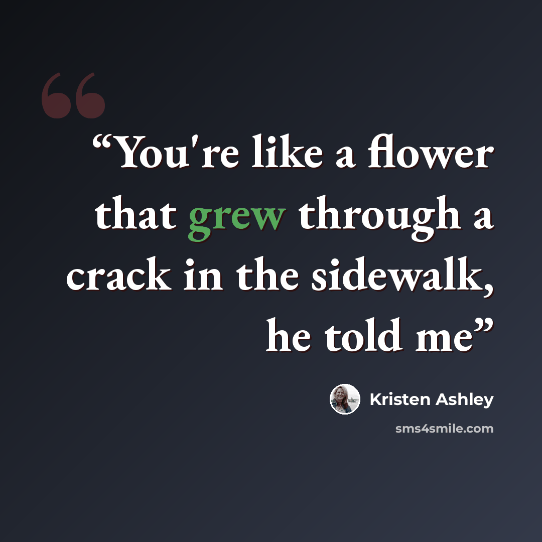 “You're like a flower that grew through a crack in the sidewalk, he told me” quote by Kristen Ashley