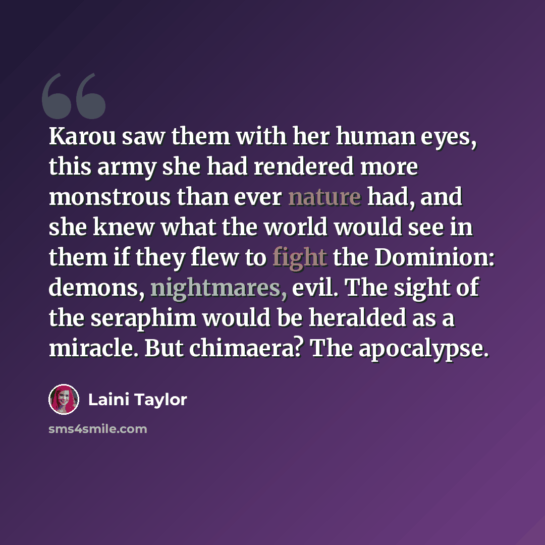 “Karou saw them with her human eyes, this army she had rendered more monstrous than ever nature had, and she knew what the world would see in them if they flew to fight the Dominion: demons, nightmares, evil. The sight of the seraphim would be heralded as a miracle. But chimaera? The apocalypse.” quote by Laini Taylor