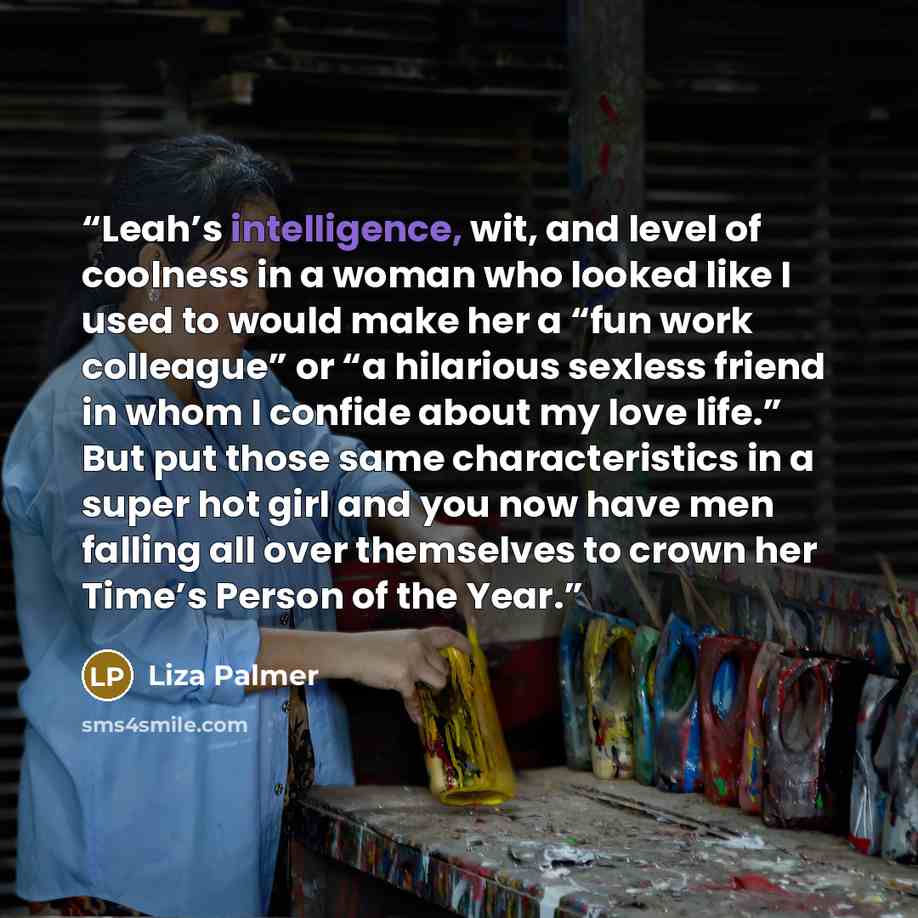 “Leah’s intelligence, wit, and level of coolness in a woman who looked like I used to would make her a “fun work colleague” or “a hilarious sexless friend in whom I confide about my love life.” But put those same characteristics in a super hot girl and you now have men falling all over themselves…” quote by Liza Palmer