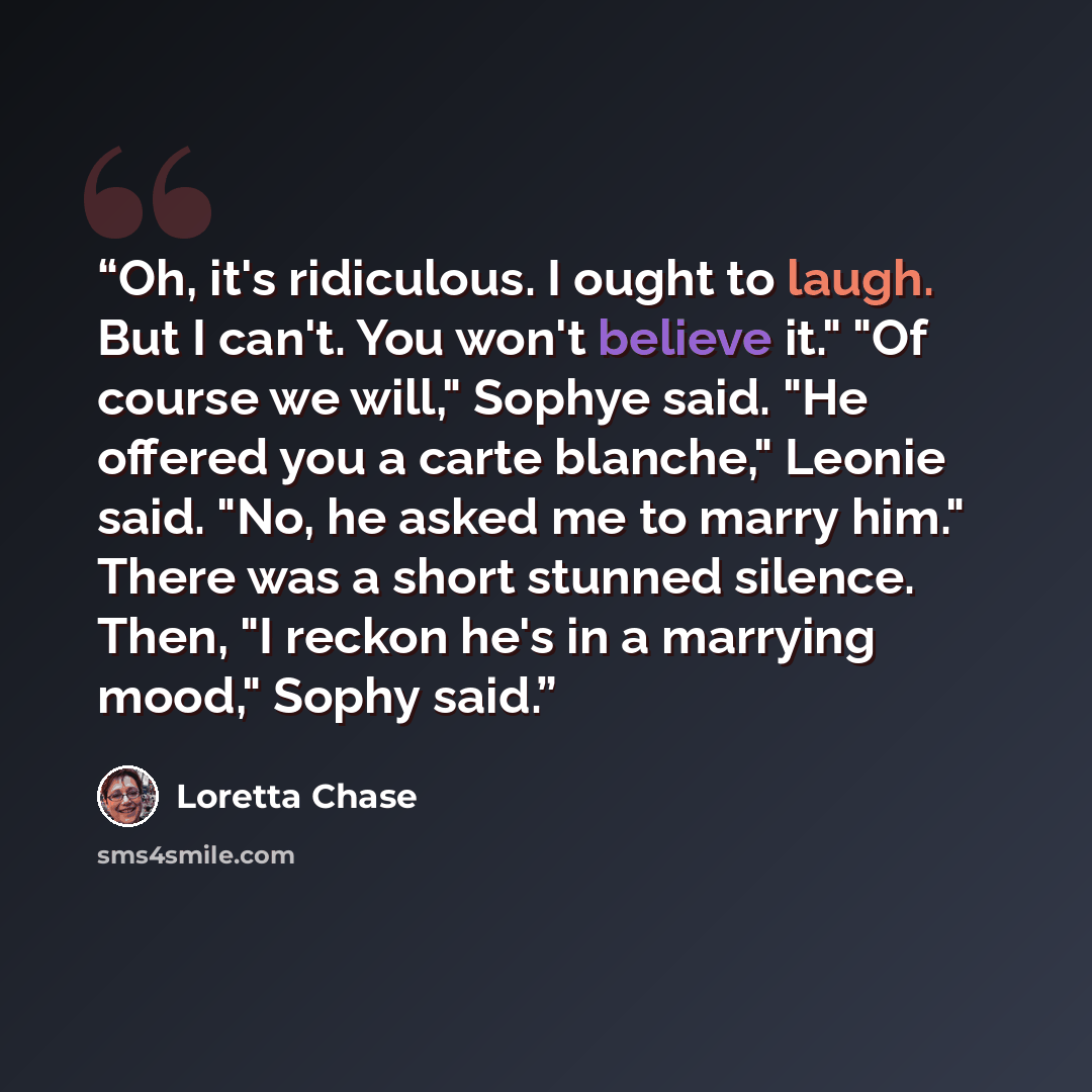 “Oh, it's ridiculous. I ought to laugh. But I can't. You won't believe it." "Of course we will," Sophye said. "He offered you a carte blanche," Leonie said. "No, he asked me to marry him." There was a short stunned silence. Then, "I reckon he's in a marrying mood," Sophy said.” quote by Loretta Chase