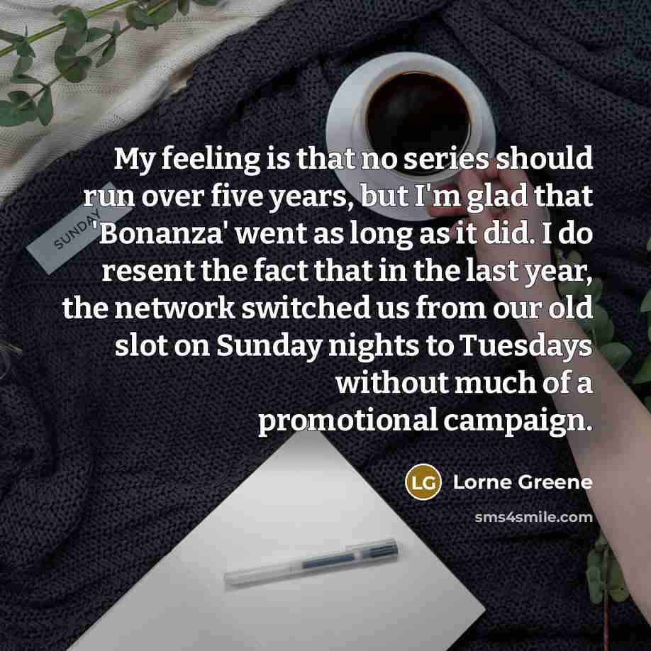 “My feeling is that no series should run over five years, but I'm glad that 'Bonanza' went as long as it did. I do resent the fact that in the last year, the network switched us from our old slot on Sunday nights to Tuesdays without much of a promotional campaign.” quote by Lorne Greene