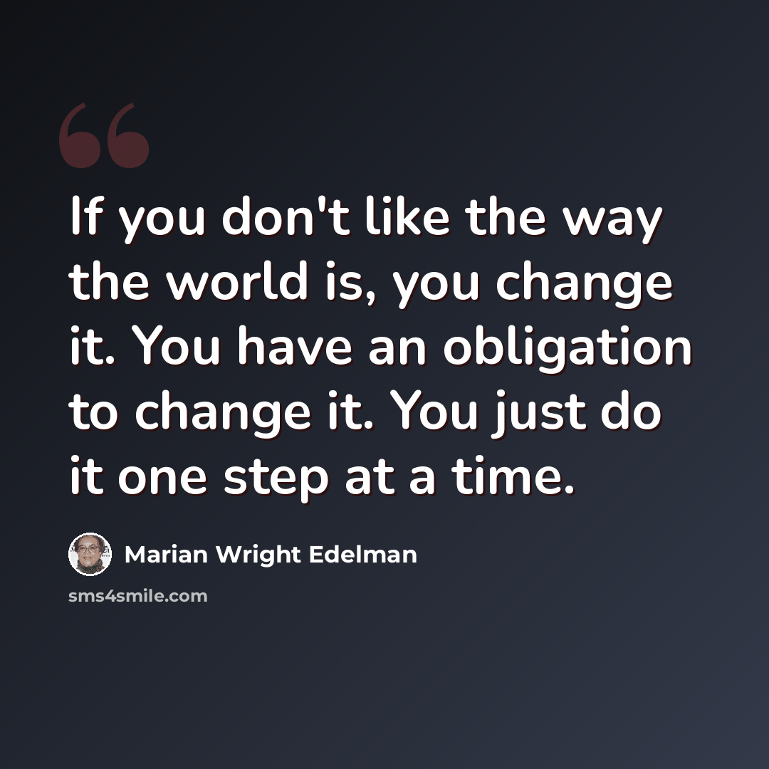“If you don't like the way the world is, you change it. You have an obligation to change it. You just do it one step at a time.” quote by Marian Wright Edelman