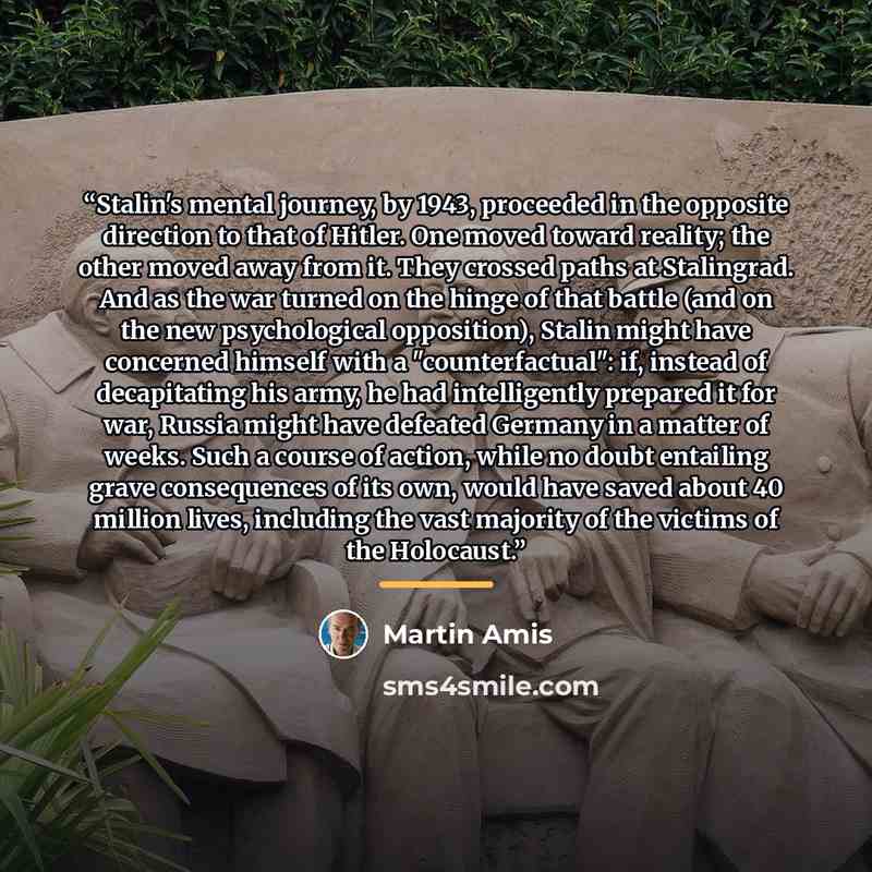 “Stalin's mental journey, by 1943, proceeded in the opposite direction to that of Hitler. One moved toward reality; the other moved away from it. They crossed paths at Stalingrad. And as the war turned on the hinge of that battle (and on the new psychological opposition), Stalin might have…” quote by Martin Amis