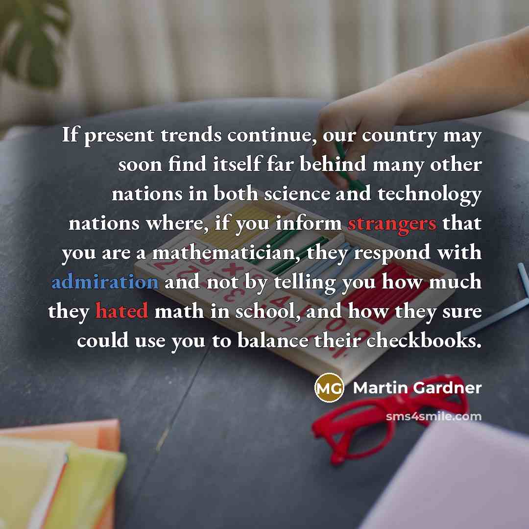 “If present trends continue, our country may soon find itself far behind many other nations in both science and technology nations where, if you inform strangers that you are a mathematician, they respond with admiration and not by telling you how much they hated math in school, and how they sure…” quote by Martin Gardner