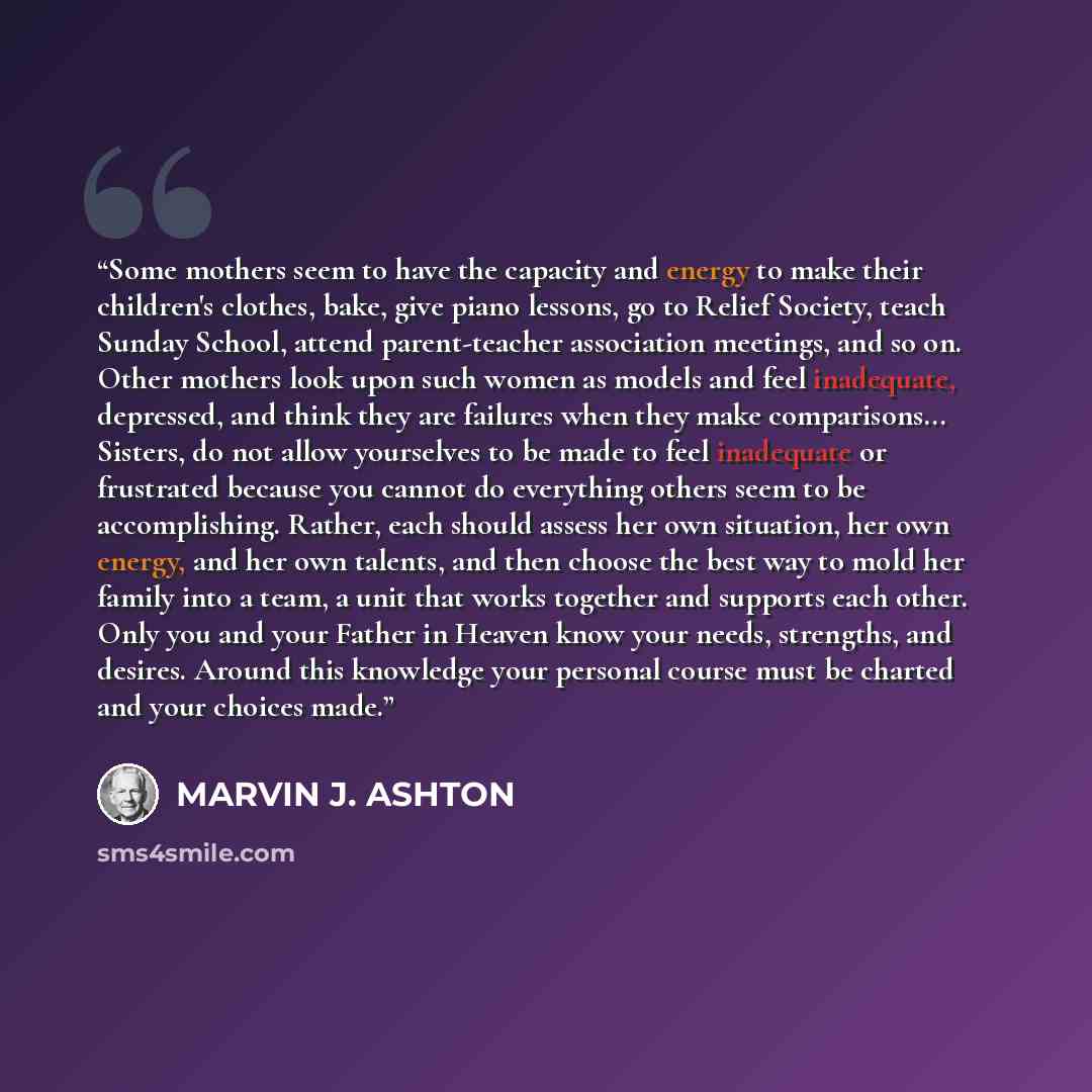 “Some mothers seem to have the capacity and energy to make their children's clothes, bake, give piano lessons, go to Relief Society, teach Sunday School, attend parent-teacher association meetings, and so on. Other mothers look upon such women as models and feel inadequate, depressed, and think…” quote by Marvin J. Ashton