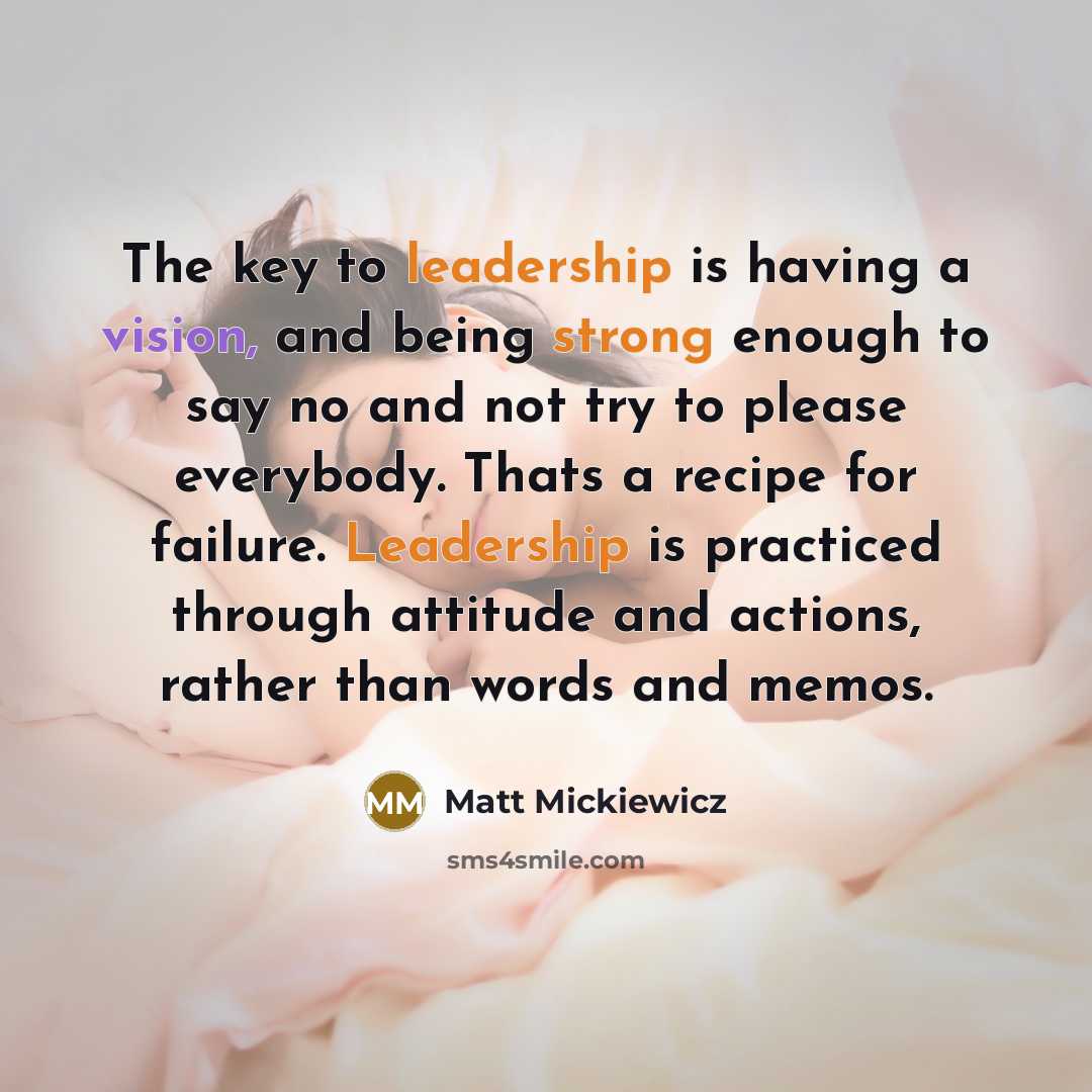 “The key to leadership is having a vision, and being strong enough to say no and not try to please everybody. Thats a recipe for failure. Leadership is practiced through attitude and actions, rather than words and memos.” quote by Matt Mickiewicz