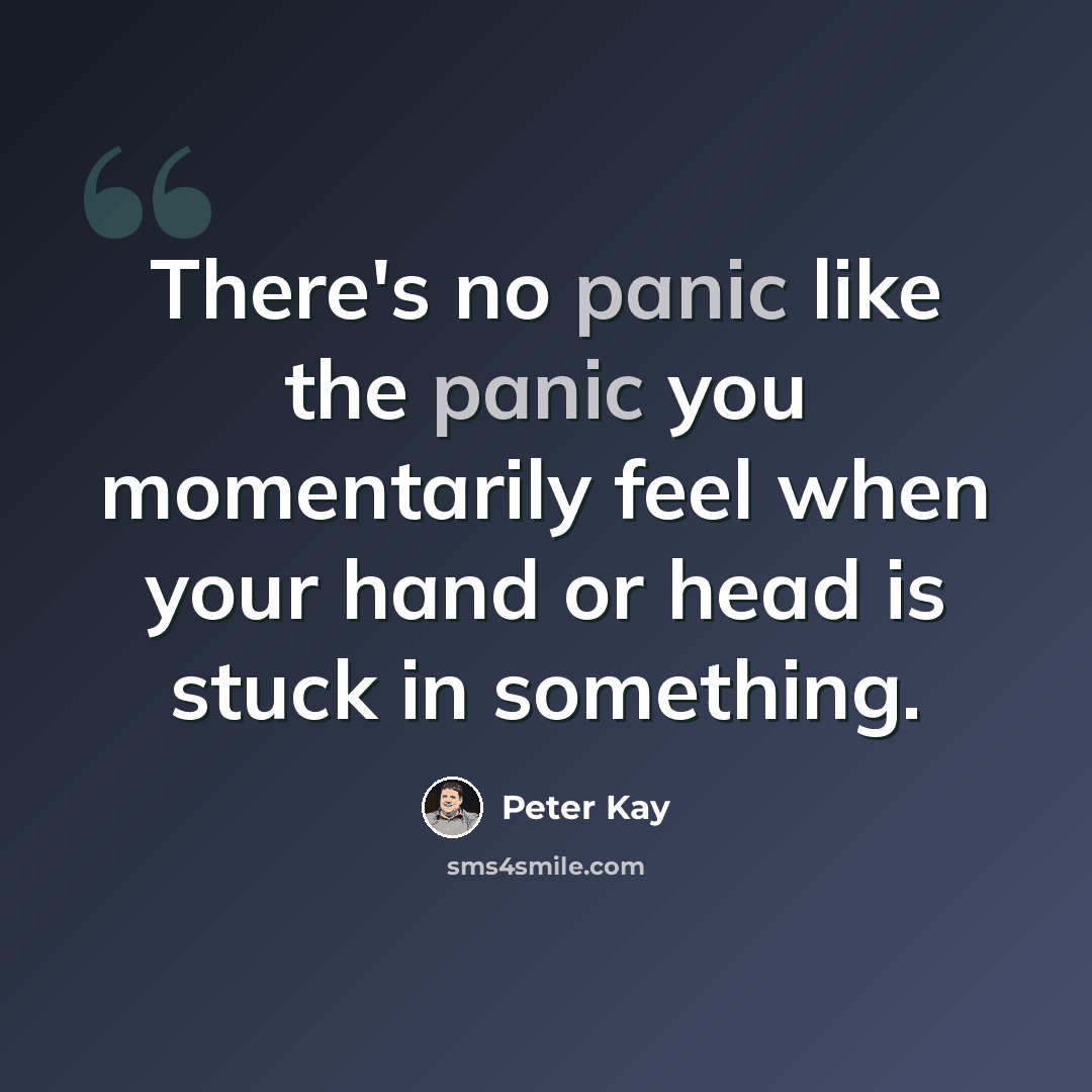“There's no panic like the panic you momentarily feel when your hand or head is stuck in something.” quote by Peter Kay