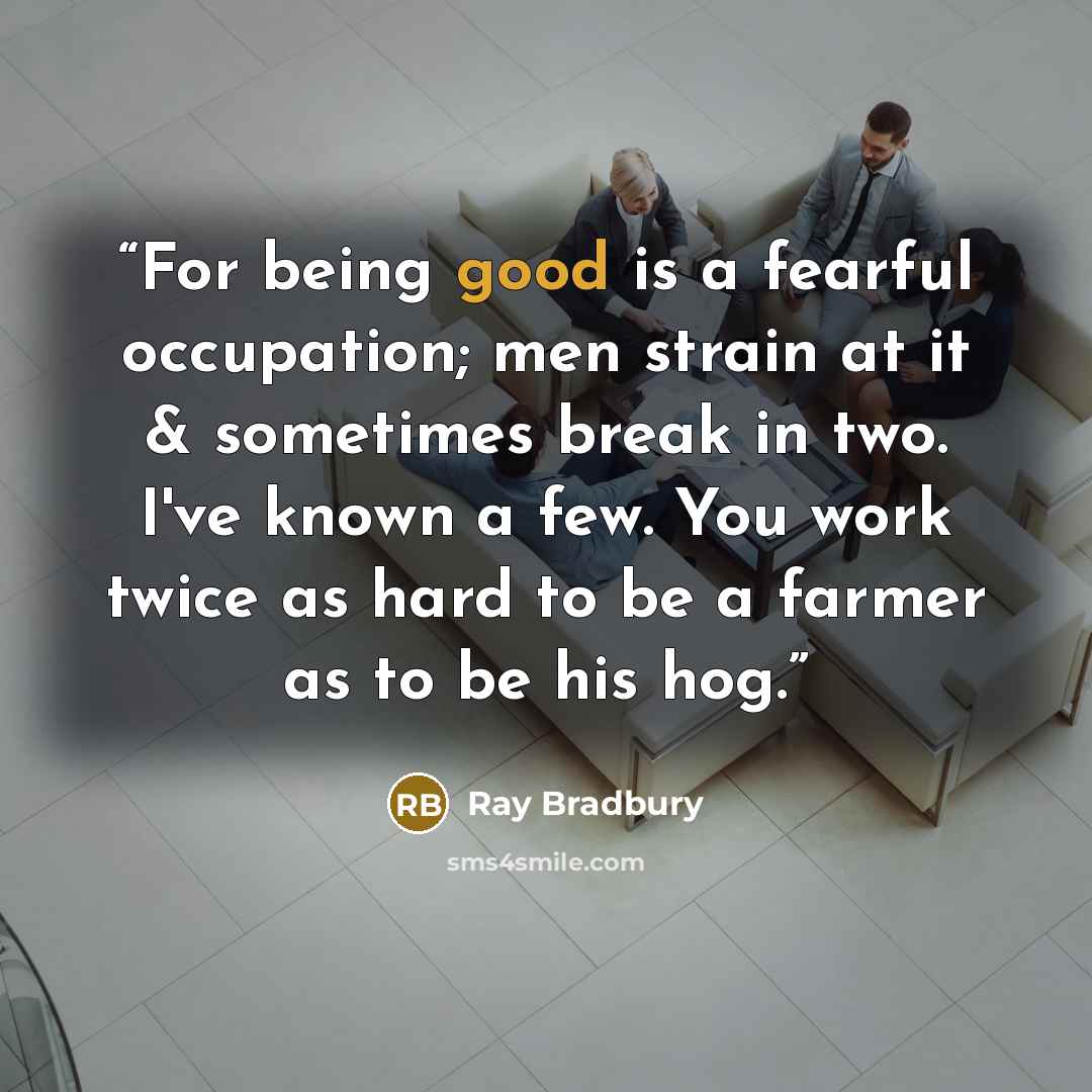 “For being good is a fearful occupation; men strain at it & sometimes break in two. I've known a few. You work twice as hard to be a farmer as to be his hog.” quote by Ray Bradbury