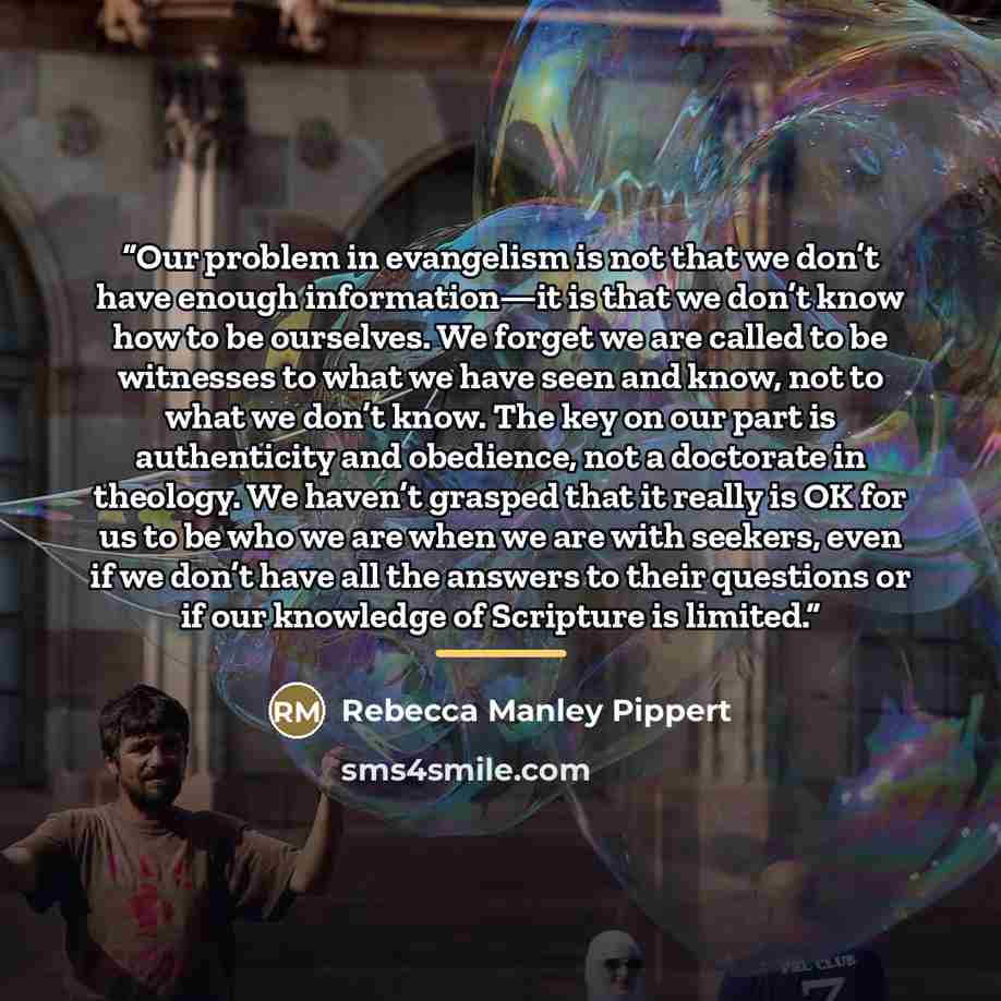 “Our problem in evangelism is not that we don’t have enough information—it is that we don’t know how to be ourselves. We forget we are called to be witnesses to what we have seen and know, not to what we don’t know. The key on our part is authenticity and obedience, not a doctorate in theology. We…” quote by Rebecca Manley Pippert