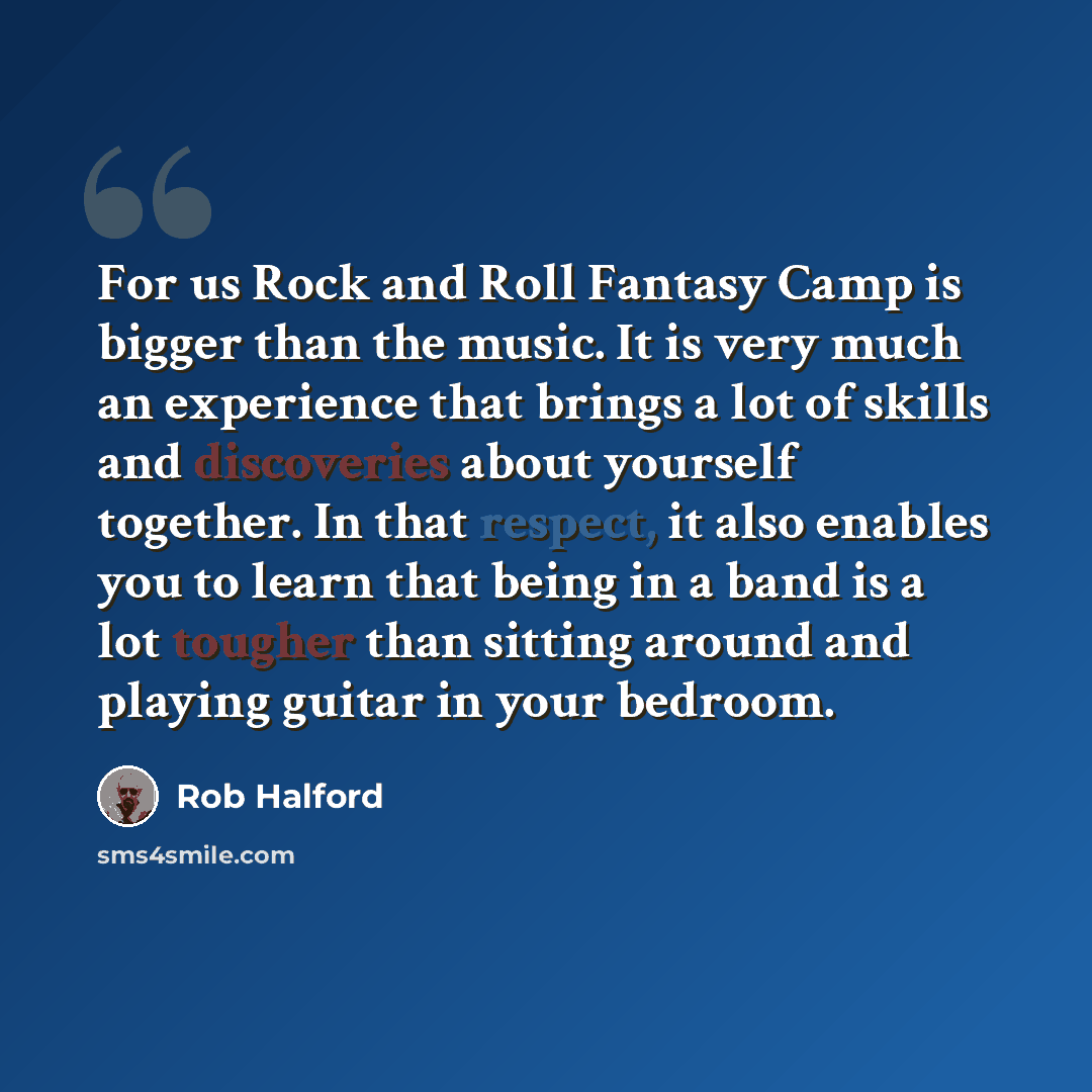“For us Rock and Roll Fantasy Camp is bigger than the music. It is very much an experience that brings a lot of skills and discoveries about yourself together. In that respect, it also enables you to learn that being in a band is a lot tougher than sitting around and playing guitar in your bedroom.” quote by Rob Halford