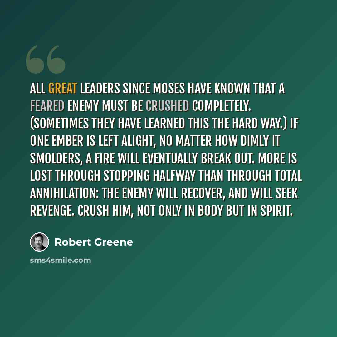 “All great leaders since Moses have known that a feared enemy must be crushed completely. (Sometimes they have learned this the hard way.) If one ember is left alight, no matter how dimly it smolders, a fire will eventually break out. More is lost through stopping halfway than through total…” quote by Robert Greene