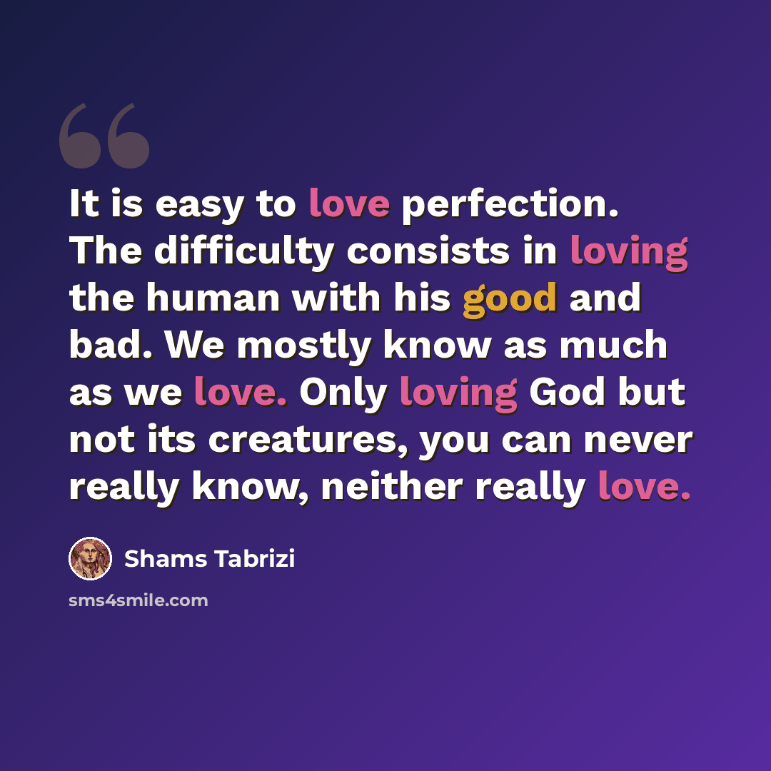 “It is easy to love perfection. The difficulty consists in loving the human with his good and bad. We mostly know as much as we love. Only loving God but not its creatures, you can never really know, neither really love.” quote by Shams Tabrizi