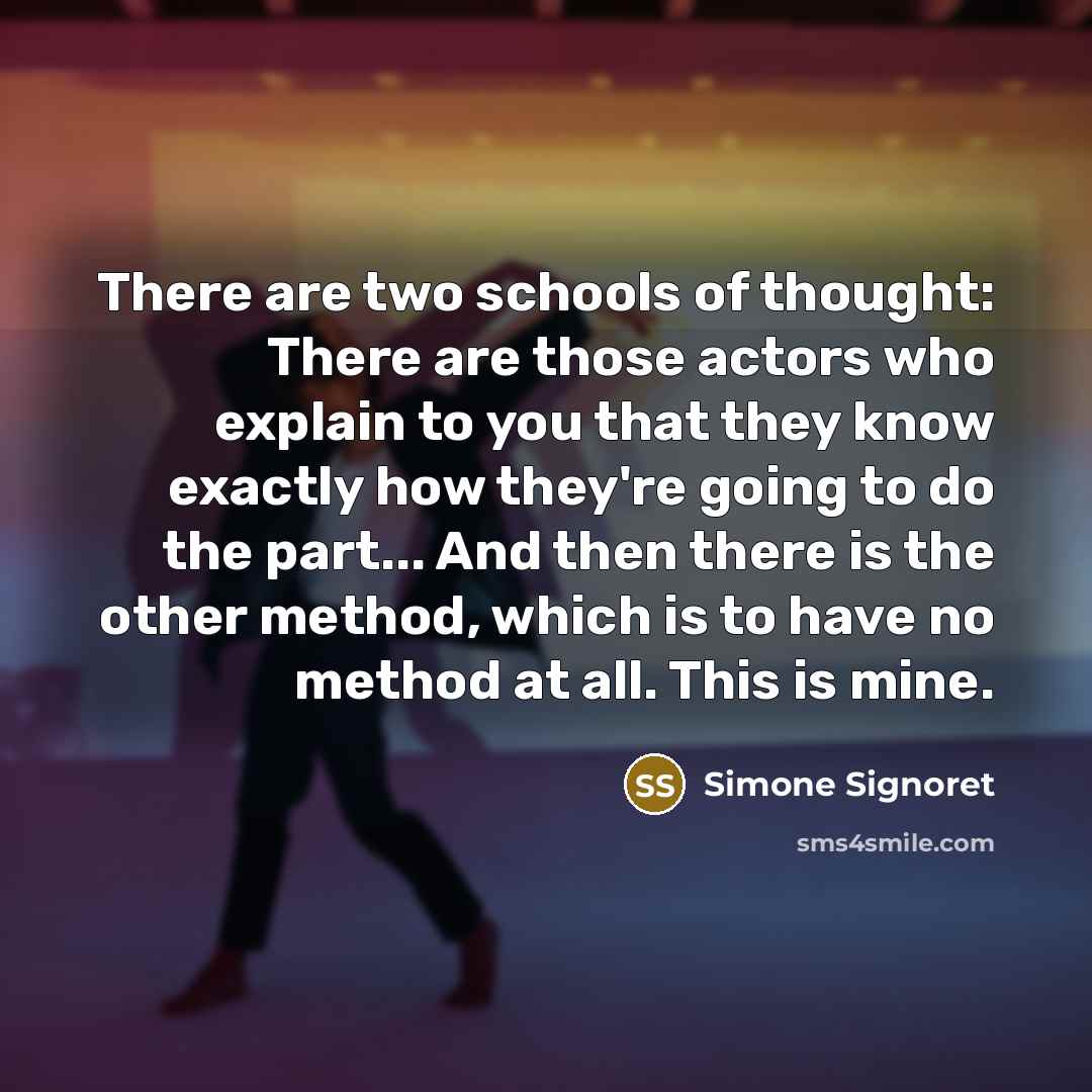“There are two schools of thought: There are those actors who explain to you that they know exactly how they're going to do the part... And then there is the other method, which is to have no method at all. This is mine.” quote by Simone Signoret