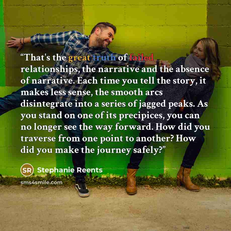 “That's the great truth of failed relationships, the narrative and the absence of narrative. Each time you tell the story, it makes less sense, the smooth arcs disintegrate into a series of jagged peaks. As you stand on one of its precipices, you can no longer see the way forward. How did you…” quote by Stephanie Reents