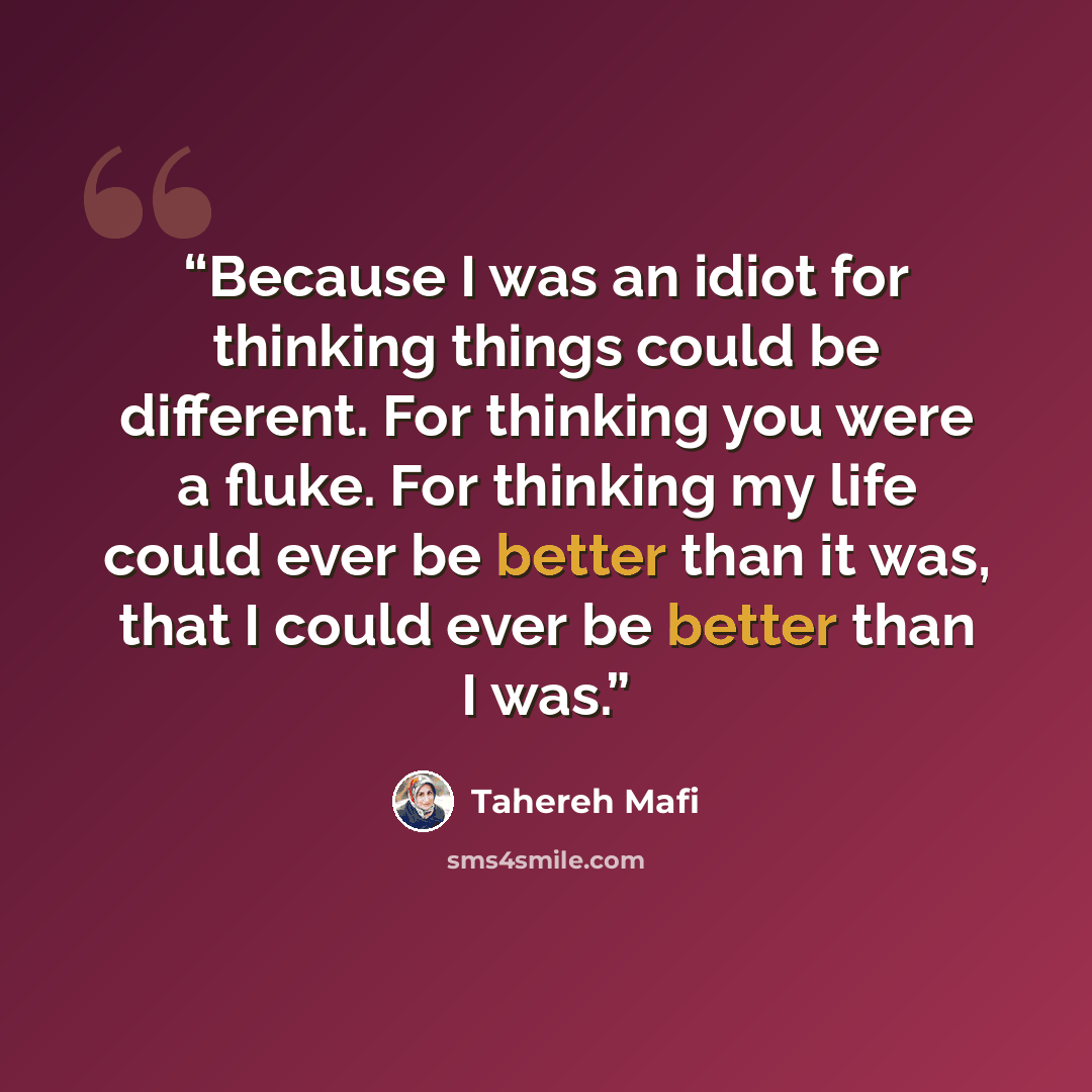 “Because I was an idiot for thinking things could be different. For thinking you were a fluke. For thinking my life could ever be better than it was, that I could ever be better than I was.” quote by Tahereh Mafi