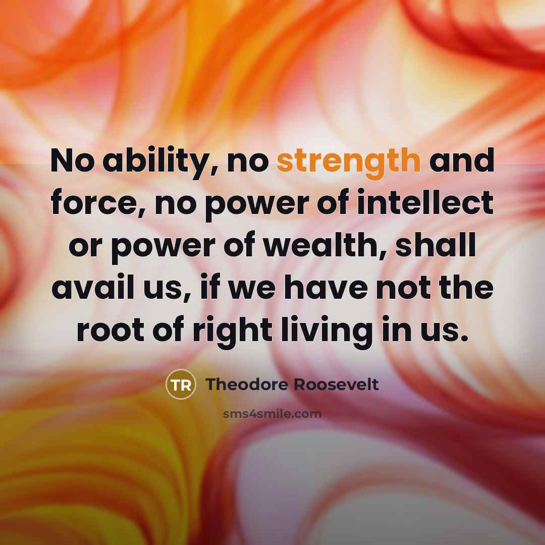 “No ability, no strength and force, no power of intellect or power of wealth, shall avail us, if we have not the root of right living in us.” quote by Theodore Roosevelt