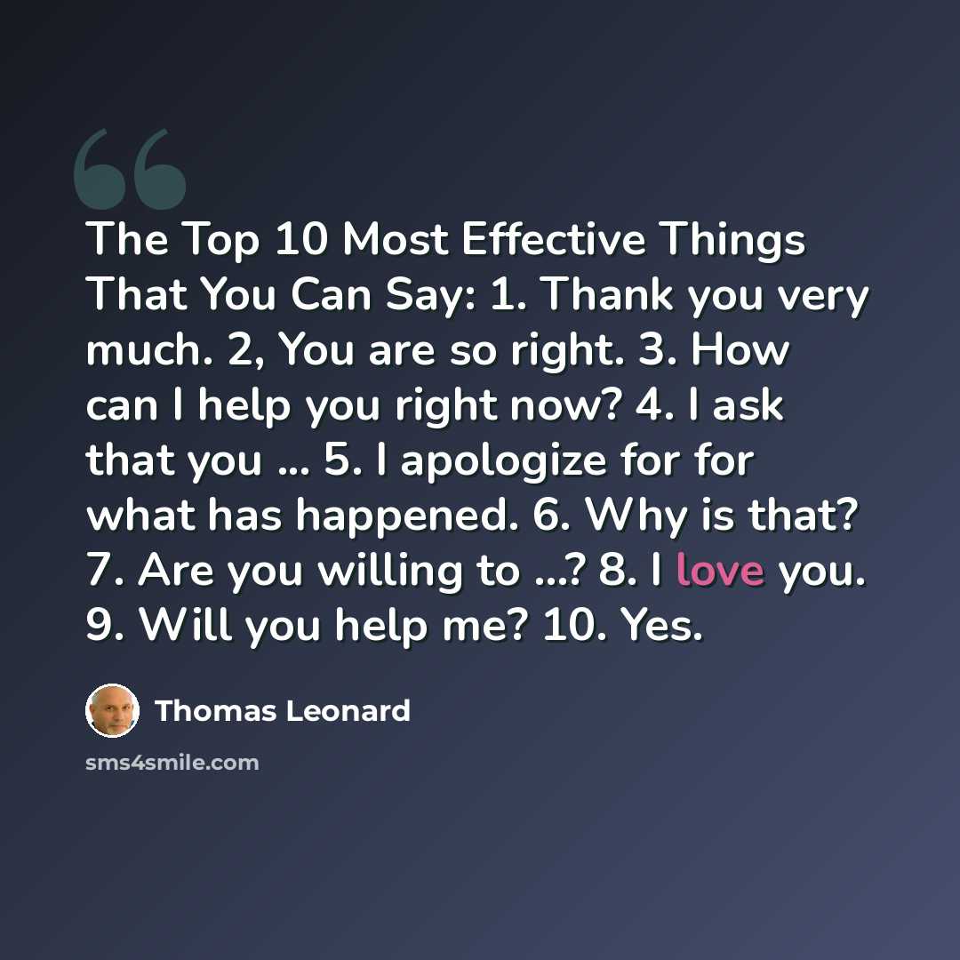“The Top 10 Most Effective Things That You Can Say: 1. Thank you very much. 2, You are so right. 3. How can I help you right now? 4. I ask that you ... 5. I apologize for for what has happened. 6. Why is that? 7. Are you willing to ...? 8. I love you. 9. Will you help me? 10. Yes.” quote by Thomas Leonard