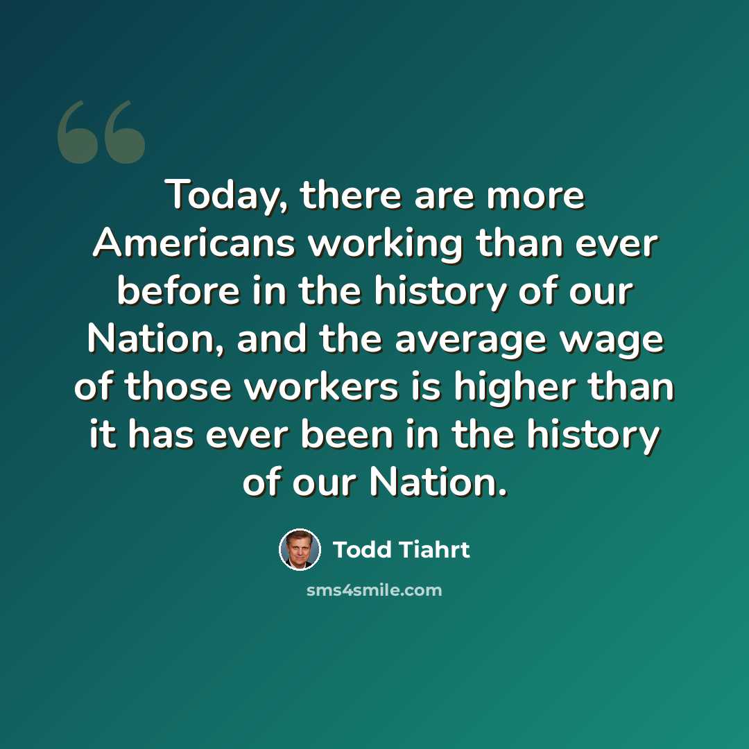 “Today, there are more Americans working than ever before in the history of our Nation, and the average wage of those workers is higher than it has ever been in the history of our Nation.” quote by Todd Tiahrt