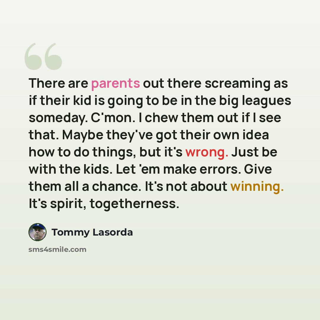 “There are parents out there screaming as if their kid is going to be in the big leagues someday. C'mon. I chew them out if I see that. Maybe they've got their own idea how to do things, but it's wrong. Just be with the kids. Let 'em make errors. Give them all a chance. It's not about winning. It's…” quote by Tommy Lasorda