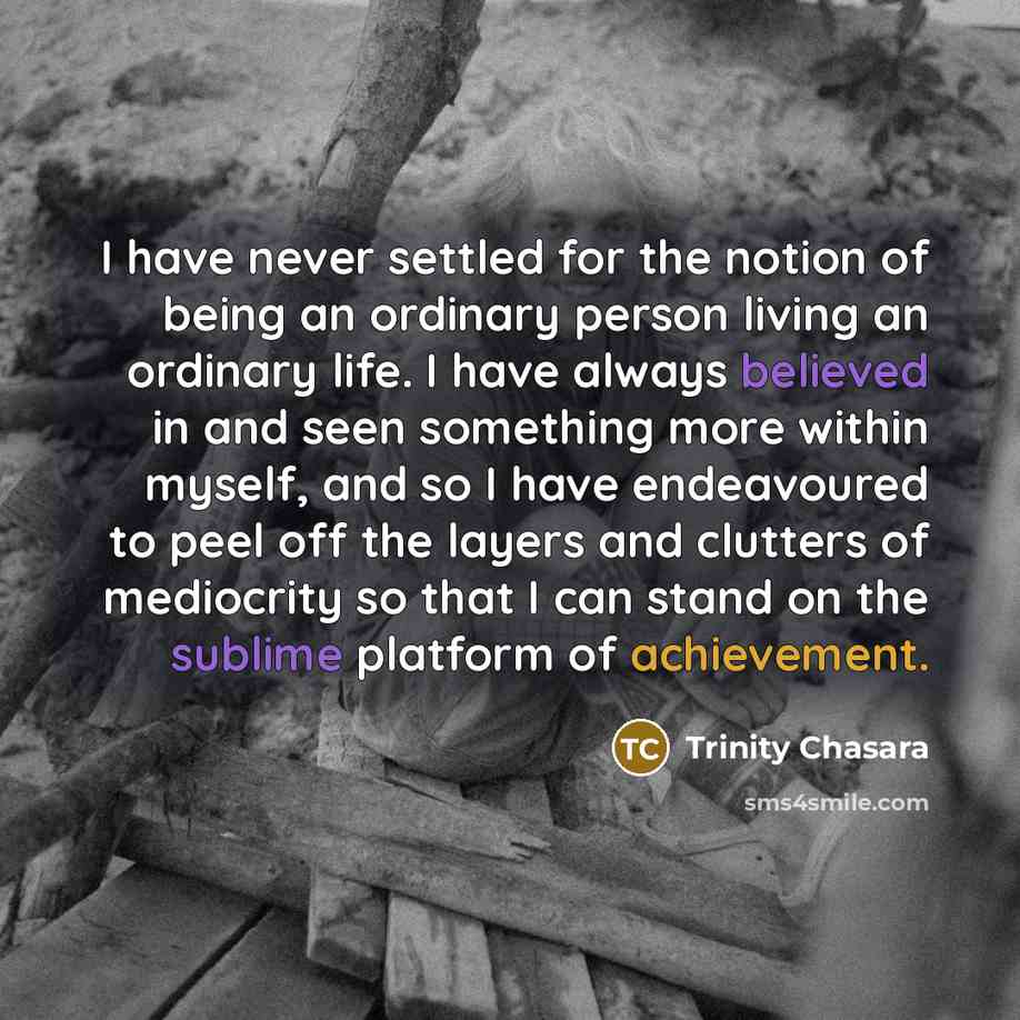 “I have never settled for the notion of being an ordinary person living an ordinary life. I have always believed in and seen something more within myself, and so I have endeavoured to peel off the layers and clutters of mediocrity so that I can stand on the sublime platform of achievement.” quote by Trinity Chasara