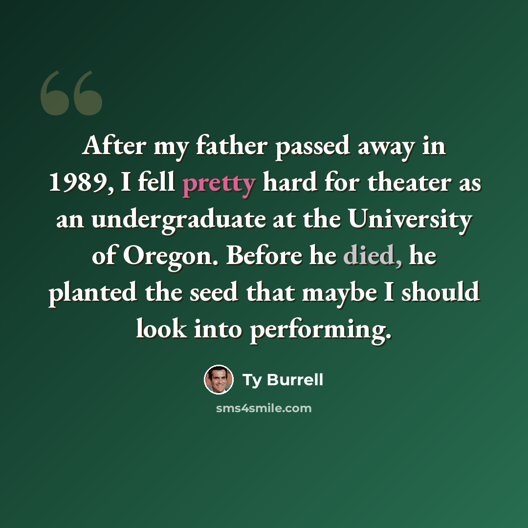 “After my father passed away in 1989, I fell pretty hard for theater as an undergraduate at the University of Oregon. Before he died, he planted the seed that maybe I should look into performing.” quote by Ty Burrell