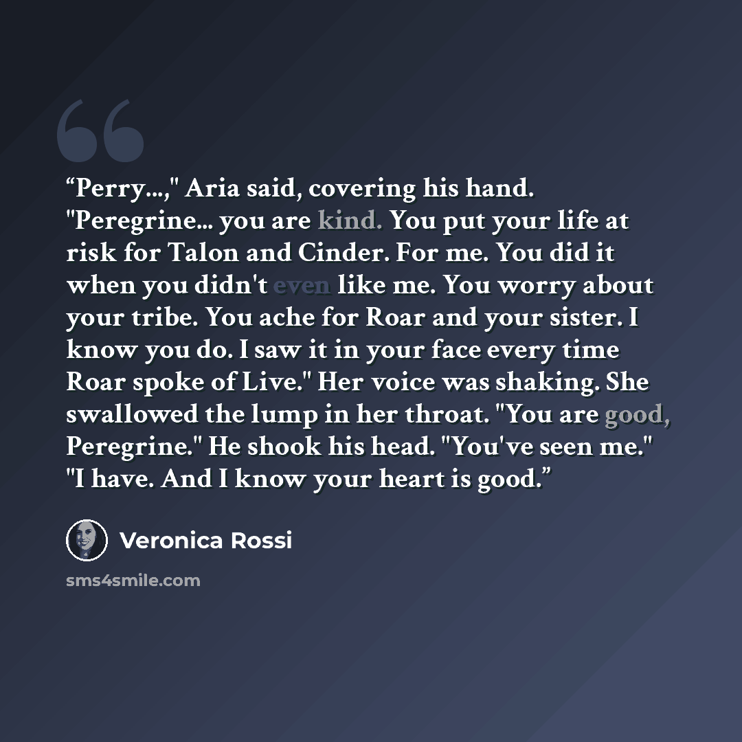 “Perry...," Aria said, covering his hand. "Peregrine... you are kind. You put your life at risk for Talon and Cinder. For me. You did it when you didn't even like me. You worry about your tribe. You ache for Roar and your sister. I know you do. I saw it in your face every time Roar spoke of Live."…” quote by Veronica Rossi