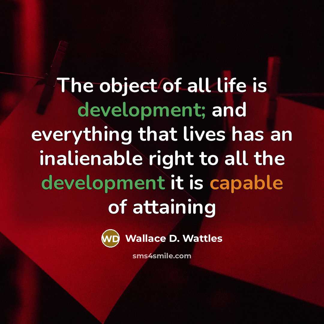 “The object of all life is development; and everything that lives has an inalienable right to all the development it is capable of attaining” quote by Wallace D. Wattles