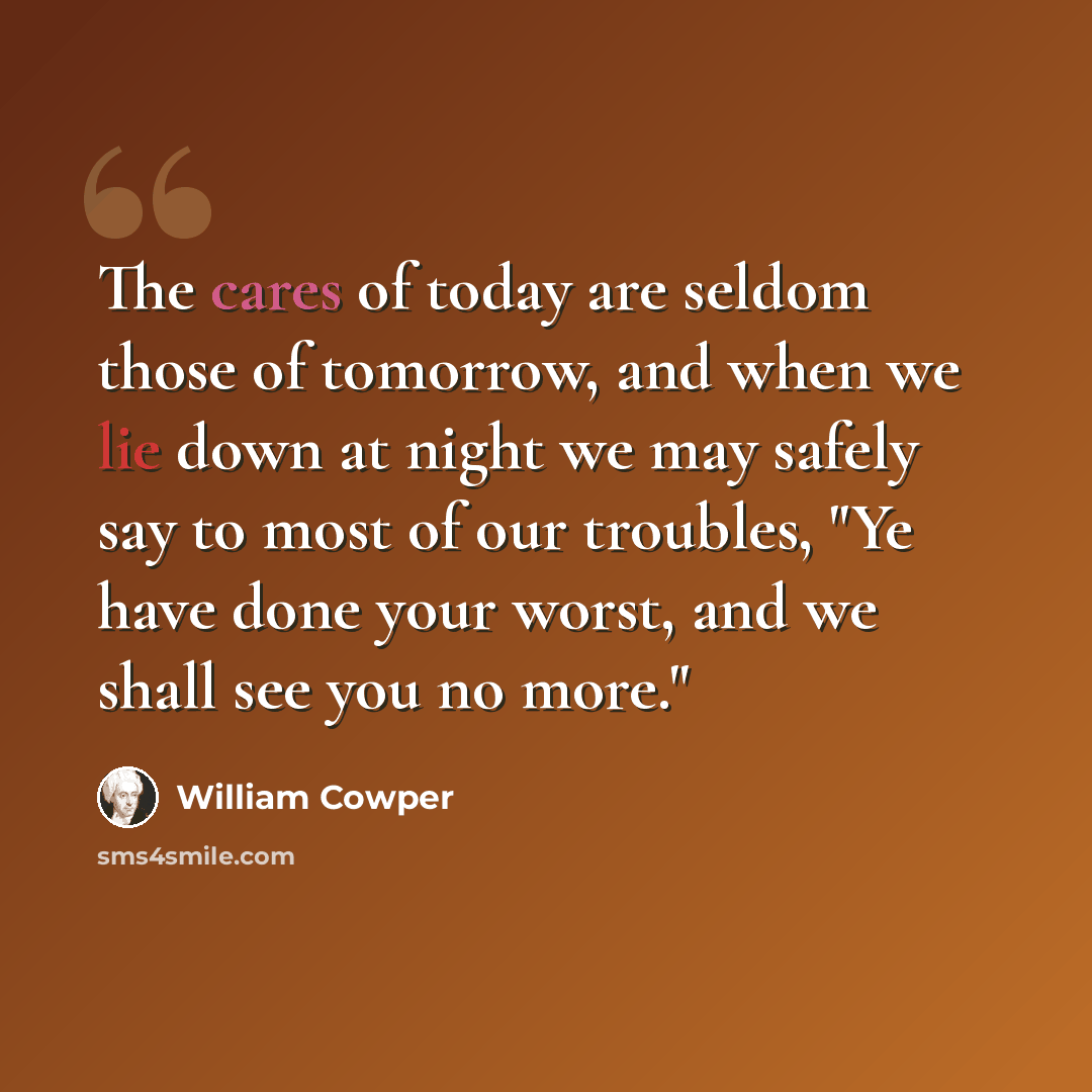 “The cares of today are seldom those of tomorrow, and when we lie down at night we may safely say to most of our troubles, "Ye have done your worst, and we shall see you no more."” quote by William Cowper