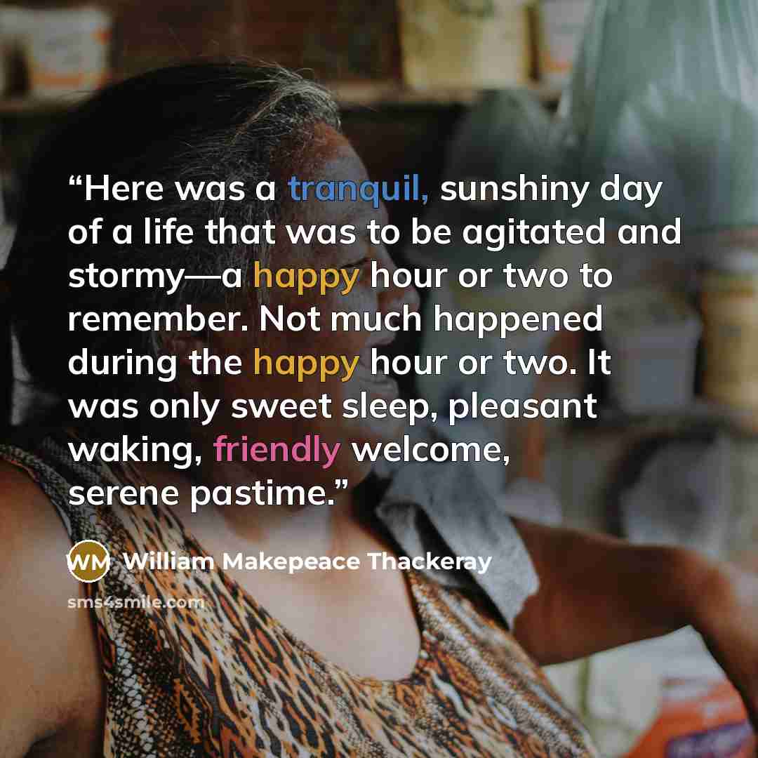 “Here was a tranquil, sunshiny day of a life that was to be agitated and stormy—a happy hour or two to remember. Not much happened during the happy hour or two. It was only sweet sleep, pleasant waking, friendly welcome, serene pastime.” quote by William Makepeace Thackeray