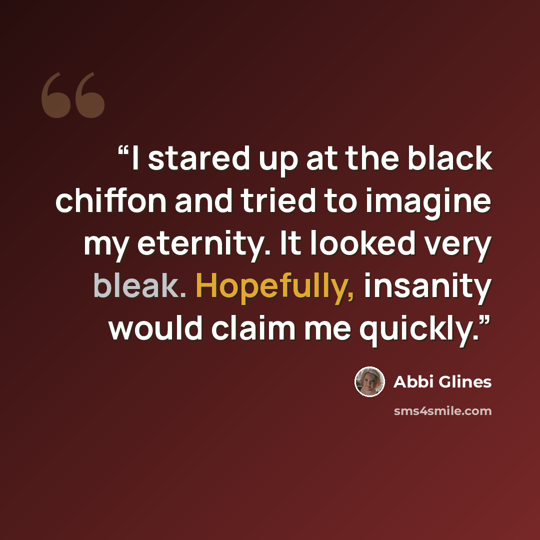 “I stared up at the black chiffon and tried to imagine my eternity. It looked very bleak. Hopefully, insanity would claim me quickly.” quote by Abbi Glines