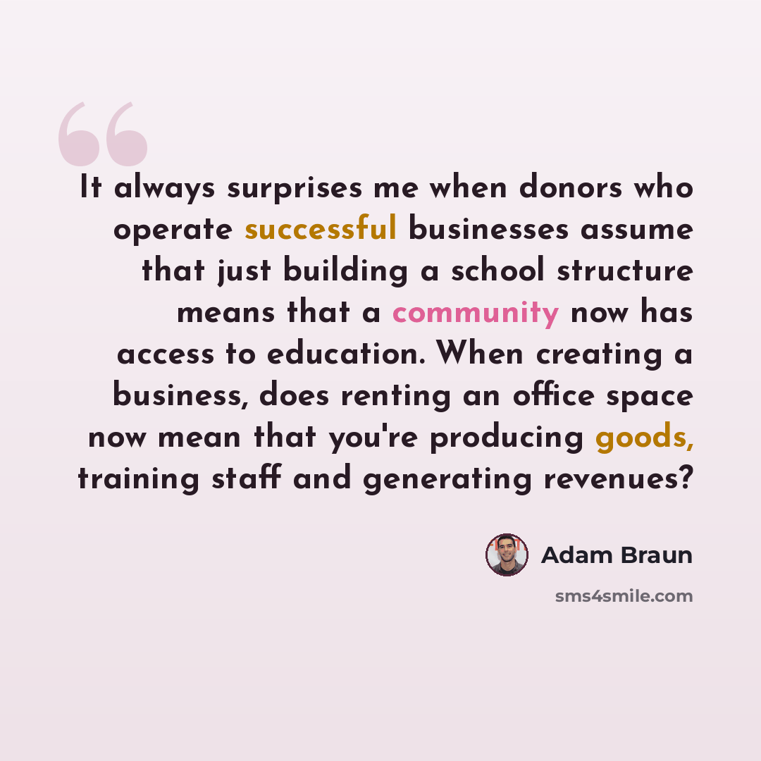 “It always surprises me when donors who operate successful businesses assume that just building a school structure means that a community now has access to education. When creating a business, does renting an office space now mean that you're producing goods, training staff and generating revenues?” quote by Adam Braun